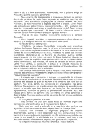 158


sobre o céu e a bem-aventurança. Assombrado, ouvi a palavra amiga de
Alexandre, que me explicava, gentilmente:
        - Não estranhe. Os desesperados e preguiçosos também se reúnem,
depois da transição da morte física, segundo as tendências que lhes são
peculiares. Como acontece às congregações de criaturas rebeldes, na Crosta
Planetária, os mais inteligentes e sagazes assumem a direção. Muitos males
são praticados por estes infelizes, inconscientemente... - Oh! - exclamei com
espanto - como podem entronizar a ignorância a este ponto? Quem poderia
crer no quadro que observamos? Se forem criaturas informadas quanto à
verdade, por que motivo ainda se entregam à prática do mal?
        - Trata-se de ação maléfica inconsciente esclareceu o bondoso
Alexandre.
        - Mas - respondi, aturdido - por que contra-senso as almas cientes da
distância que as separa da carne não se rendem à lei do bem?
        O instrutor sorriu e obtemperou:
        - Entretanto, na própria Humanidade encarnada você encontrará
idênticos fenômenos. Decorridos mais de mil anos sobre os ensinamentos do
Cristo, com a visão ampla dos sacrifícios do Mestre e de seus continuadores,
cientes da lição da Manjedoura e da Cruz, investidos na posse dos tesouros
evangélicos, abalançaram-se os homens às chamadas guerras santas,
exterminando-se uns aos outros, em nome de Jesus, instituíram tribunais da
Inquisição, cheios de suplícios, onde pessoas de todas as condições sociais
foram atormentadas, aos milhares, em nome da caridade de Nosso Senhor.
Como você verifica, a ignorância é antiga e a simples mudança de
indumentária que a morte física impõe não modifica o íntimo das almas. Não
temos «céus automáticos», temos realidades.
        Sem disfarçar meu assombro, voltei a indagar: - Mas, como vivem essas
criaturas desventuradas? Obedecem a organizações que lhes sejam próprias?
Possuem sistemas especiais?
        - A maioria aqui - esclareceu o instrutor - é constituída de entidades
desencarnadas, em situação de parasitismo. Pesam naturalmente na economia
psíquica das pessoas às quais se reúnem e na atmosfera dos lares que as
acolhem. Não creia, porém, na inexistência de organizações nas zonas
inferiores. Elas existem e, em grande número, não obstante os ascendentes de
orgulho e rebeldia que lhes inspiraram as fundações. Em semelhantes
agrupamentos, dominam os gênios da perversidade deliberada. Aqui, sob
nossos olhos, temos tão-somente uma assembléia de almas sofredoras e
desorientadas. Você não conhece ainda os antros do mal, em sua verdadeira
significação.
        E, num gesto expressivo, acentuou:
        - Não vivemos em paz com esses focos de maldade organizada.
Compete-nos lutar contra eles, até à vitória completa do bem.
        Mais uma vez, senti a extensão e a magnitude dos serviços que
aguardam os leais servidores de Jesus, depois da morte do corpo físico.
        Escutava com interesse a engenhosa pregação do dirigente
desencarnado, quando o novo cooperador que nos acompanhava fez-nos
ligeiro sinal a alguma distância, interessado em não se imiscuir na multidão, por
causa da sua condição de visibilidade aos circunstantes, sinal esse a que
Alexandre atendeu imediatamente, seguido pela genitora aflita, e por mim.
        O companheiro localizara Marinho e chamava. -nos ao trabalho.
 