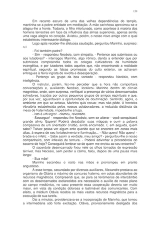 159


        Em recanto escuro de uma das velhas dependências do templo,
mantinha-se a pobre entidade em meditação. A mãe carinhosa aproximou-se e
afagou-lhe a fronte. Todavia, o filho infortunado, como acontece à maioria dos
homens terrestres em face da influência das almas superiores, apenas sentiu
uma vaga alegria no coração. Avistou, porém, o nosso novo amigo com o qual
estabeleceu interessante diálogo.
        Logo após receber-lhe afetuosa saudação, perguntou Marinho, surpreso:
nI
        - Foi também padre?
        - Sim - respondeu Necésio, com simpatia. - Pertence aos submissos ou
aos lutadores? - interrogou Marinho, algo irônico, dando a entender que por
submissos compreendia todos os colegas cultivadores da humildade
evangélica, e por lutadores todos aqueles que, não encontrando a realidade
espiritual, segundo as falsas promessas do culto exterior, se achavam
entregues à faina ingrata de revolta e desesperação.
        - Pertenço ao grupo da boa vontade - respondeu Necésio, com
inteligência.
        O instrutor, porém, fez-me perceber que a hora não comportava
conversações e, auxiliando Necésio, localizou Marinho dentro do círculo
magnético, onde, com surpresa, verifiquei a presença de vários desencarnados
sofredores, trazidos por outros pequenos grupos de amigos espirituais e que,
por sua vez, aguardavam a oportunidade de doutrinação. Sentindo, agora, o
ambiente em que se achava, Marinho quis recuar, mas não pôde. A fronteira
vibratória estabelecida pelos nossos colaboradores; a reduzida distância da
mesa de fraternidade, impedia-lhe a fuga.
        - Isto é um logro! - clamou, revoltado.
        - Sossegue! - respondeu-lhe Necésio, sem se alterar - você conquistará
grande alivio. Espere! Poderá desabafar suas mágoas e ouvir a palavra
compassiva de um orientador cristão, ainda encarnado. E em seguida, quem
sabe? Talvez possa ver algum ente querido que se encontre em zonas mais
altas, à espera de seu fortalecimento e iluminação... - Não quero! Não quero! -
bradava o infeliz. - Sabe assim a verdade, meu amigo? - perguntou-lhe o nosso
companheiro, com inflexão de ternura. - Poderá adivinhar a procedência do
socorro de hoje? Conseguirá lembrar-se de quem me enviou ao seu encontro?
        O sacerdote desencarnado fixou nele os olhos tomados de expressão
terrível, mas Necésio, sem perder a calma, falou, depois de uma pausa mais
longa:
        - Sua mãe!
        Marinho escondeu o rosto nas mãos e prorrompeu em pranto
angustioso.
        A esse tempo, secundado por diversos auxiliares, Alexandre prestava ao
organismo de Otávia o máximo de concurso fraterno, em cotas abundantes de
recursos magnéticos. Compreendi que, se para os fenômenos de intercâmbio
com os desencarnados esclarecidos era necessário o auxílio de nosso plano
ao campo mediúnico, no caso presente essa cooperação deveria ser muito
maior, em vista da condição dolorosa e lastimável dos comunicantes. Com
efeito, a médium Otávia recebia os mais vastos recursos magnéticos para a
execução de sua tarefa.
        Dai a minutos, providenciava-se a incorporação de Marinho, que tomou
a intermediária sob forte excitação. Otávia, provisoriamente desligada dos
 