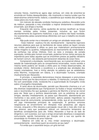 160


veículos físicos, mantinha-se agora algo confusa, em vista de encontrar-se
envolvida em fluidos desequilibrados, não mostrando a mesma lucidez que lhe
observáramos anteriormente; todavia, a assistência que recebia dos amigos de
nosso plano era muito maior.
        Um instrutor de elevada condição hierárquica substituiu Alexandre junto
da médium, passando o meu orientador a inspirar diretamente o colaborador
encarnado, que dirigia a reunião.
        Enquanto isto ocorria, vários ajudantes de serviço recolhiam as forças
mentais emitidas pelos irmãos presentes, inclusive as que fluíam
abundantemente do organismo mediúnico, o que, embora não fosse novidade,
me surpreendeu pelas características diferentes com que o trabalho era levado
a efeito.
        Não pude conter-me e interpelei um amigo em atividade nesse setor.
        - Esse material - explicou-me ele, bondosamente - representa vigorosos
recursos plásticos para que os benfeitores de nossa esfera se façam visíveis
aos irmãos perturbados e aflitos ou para que materializem provisoriamente
certas imagens ou quadros, indispensáveis ao reavivamento da emotividade e
da confiança nas almas infelizes. Com os raios e energias, de variada
expressão, emitida pelo homem encarnado, podemos formar certos serviços de
importância para todos aqueles que se encontrem presos ao padrão vibratório
do homem comum, não obstante permanecerem distantes do corpo físico.
        Compreendi a elucidação, reconhecendo que, se é possível efetuar uma
sessão de materialização para os companheiros encarnados, noutro sentido a
mesma tarefa poderia ser levada a efeito para os irmãos desencarnados, de
condição inferior. Admirando a excelência e a amplitude das atividades dos
nossos orientadores, fixei a minha atenção na palestra que se estabeleceu
entre Marinho, incorporado em Otávia, e o doutrinador humano, orientado
intuitivamente por Alexandre.
        A princípio, o sacerdote demonstrava imenso desespero e pronunciava
palavras fortes que lhe denunciavam a rebeldia. O interlocutor, contudo, falava-
lhe com serenidade cristã, revelando-lhe a superioridade do Evangelho vivido
sobre o Evangelho interpretado.
        A certa altura da doutrinação, percebi que Alexandre chamava a si um
dos diversos cooperadores que manipulavam os fluidos e forças recolhidas na
sala e recomendou-lhe que ajudasse a genitora de Marinho a tornar-se visível
para ele. Notei que a senhora desencarnada, com os préstimos de outros
amigos, atendeu imediatamente, ao passo que Alexandre, abandonando por
momentos o seu posto junto ao doutrinador, aplicou passes magnéticos na
região visual do comunicante, compreendendo, então, que ali se encontravam
em jogo interessantes princípios de cooperação. A genitora amorosa
resignava-se ao envolvimento em vibrações mais grosseiras, por alguns
minutos, enquanto o filho elevaria a percepção visual até o mais alto nível ao
seu alcance, para que pudessem efetuar um reencontro temporário de
benéficas conseqüências para ele. Voltou Alexandre a fixar-se ao lado do
dirigente e, com surpresa, ouvi que o amigo encarnado desafiava o exasperado
comunicante, agindo francamente por intuição com a sua voz quente de
sinceridade no ministério do amor fraternal:
        - Observe em volta de si, meu irmão! exclamava o doutrinador,
comoventemente - reconhece quem se encontra ao seu lado?
        Foi então que o sacerdote lançou um grito terrível:
 