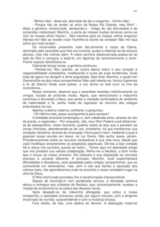161


        - Minha mãe! - disse ele, alarmado de dor e vergonha - minha mãe!...
        - Porque não se render ao amor de Nosso Pai Celeste, meu filho? -
disse a genitora, emocionada, abraçando-o - chega de vãs discussões e de
contendas intelectuais! Marinho, a porta de nossas ilusões terrenas cerrou-se
com os nossos olhos físicos!... Não transfira para cá nossos velhos enganos!
Atenda-me! Não se revolte mais! Humilhe-se diante da verdade! Não me faça
sofrer por mais tempo!...
        Os encarnados presentes viam tão-somente o corpo de Otávia,
dominado pelo sacerdote que lhes era invisível, quase a rebentar-se de soluços
atrozes, mas nós víamos além. A nobre senhora desencarnada postou-se ao
lado do filho e começou a beijá-lo, em lágrimas de reconhecimento e amor.
Pranto copioso identificava-os.
        Cobrando forças novas, a gcnitora continuou:
        - Perdoe-me, filho querido, se noutra época induzi o seu coração à
responsabilidade eclesiástica, modificando o curso de suas tendências. Suas
lutas de agora me atingem a alma angustiada. Seja forte, Marinho, e ajude-me!
Desvencilhe-se dos maus companheiros! Não vale rebelar-se. Nunca fugiremos
à lei do Eterno! Onde você estiver, a voz divina se fará ouvir no imo da
consciência...
        Nesse momento, observei que o sacerdote recordou instintivamente os
amigos, tocado de profundo receio. Agora, que reencontrava a mãezinha
carinhosa e devotada a Deus, que sentia a vibração confortadora do ambiente
de fraternidade e fé, sentia medo de regressar ao convívio dos colegas
endurecidos no mal.
        Apertou a destra materna, confiante, e perguntou:
        - Oh! Minha mãe, posso acompanhá-la para sempre?
        A entidade amorável contemplou-o, com redobrado amor, através do véu
do pranto, e respondeu: - Por enquanto, não, meu filho! Poderá você distanciar-
se do desequilíbrio, neste momento, quebrar todos os elos que o prendem às
zonas inferiores, abandonando-as de vez; entretanto, há que transformar sua
condição vibratória, através da renovação íntima para o bem, mediante a qual é
possível nossa reunião em breve, no Lar Divino. Não tenha receio, porém.
Providenciaremos todos os recursos necessários à sua vida nova, desde que
você modifique sinceramente os propósitos espirituais. Dê-nos a boa vontade
fiel e Jesus nos auxiliará, quanto ao resto!... Temos aqui um desvelado amigo
que nos prestará sua valiosa colaboração. Refiro-me a Necésio, o bom irmão
que o trouxe ao nosso encontro. Ele colocará à sua disposição os recursos
precisos à conduta diferente. A princípio, Marinho, você experimentará
dificuldades e dissabores, será assediado pelos antigos companheiros, que se
converterão em adversários, mas, sem a luta que facilita a aquisição dos
valores reais, não aprenderemos onde se encontra o nosso verdadeiro lugar na
obra de Deus.
        O filho infortunado prometeu-lhe a transformação imprescindível.
        Depois de encorajá-lo com ponderada ternura, a devotada senhora
deixou-o entregue aos cuidados de Necésio, que, prazerosamente, recebeu a
missão de encaminhá-lo na esfera dos deveres novos.
        Após despedir-se da mãezinha abnegada, que voltou à nossa
companhia, o sacerdote conversou ainda, por alguns minutos, com o dirigente
encarnado da reunião, surpreendendo-o com a mudança brusca.
        Fora obtido, de fato, uma dádiva do Senhor. A dedicação maternal
 