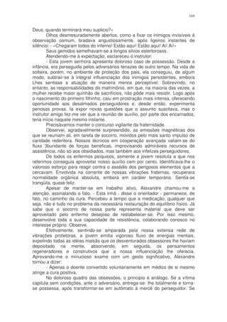169


Deus, quando terminará meu suplicio?»
        Olhos desmesuradamente abertos, como a fixar os inimigos invisíveis à
observação comum, bradava angustiosamente, após ligeiros instantes de
silêncio: - «Chegaram todos do inferno! Estão aqui! Estão aqui! Ai! Ai!»
        Seus gemidos semelhavam-se a longos silvos estertorosos.
        Atendendo-me à expectação, esclareceu o instrutor:
        - Esta jovem senhora apresenta doloroso caso de possessão. Desde a
infância, era perseguida pelos adversários tenazes de outro tempo. Na vida de
solteira, porém, no ambiente de proteção dos pais, ela conseguiu, de algum
modo, subtrair-se à integral influenciação dos inimigos persistentes, embora
Lhes sentisse a atuação de maneira menos perceptível. Sobrevindo, no
entanto, as responsabilidades do matrimônio, em que, na maioria das vezes, a
mulher recebe maior quinhão de sacrifícios, não pôde mais resistir. Logo após
o nascimento do primeiro filhinho, caiu em prostração mais intensa, oferecendo
oportunidade aos desalmados perseguidores e, desde então, experimenta
penosas provas. Ia expor novas questões que o assunto suscitava, mas o
instrutor amigo fez-me ver que a reunião de auxílio, por parte dos encarnados,
teria início naquele mesmo instante.
        Precisávamos manter o concurso vigilante da fraternidade.
        Observei, agradavelmente surpreendido, as emissões magnéticas dos
que se reuniam ali, em tarefa de socorro, movidos pelo mais santo impulso de
caridade redentora. Nossos técnicos em cooperação avançada valiam-se do
fluxo 3bundante de forças benéficas, improvisando admiráveis recursos de
assistência, não só aos obsidiados, mas também aos infelizes perseguidores.
        De todos os enfermos psíquicos, somente a jovem resoluta a que nos
referimos conseguia aproveitar nosso auxílio cem por cento. Identificava-lhe o
valoroso esforço para reagir contra o assédio dos perigosos elementos que a
cercavam. Envolvida na corrente de nossas vibrações fraternas, recuperara
normalidade orgânica absoluta, embora em caráter temporário. Sentia-se
tranqüila, quase feliz.
        Apesar de manter-se em trabalho ativo, Alexandre chamou-me a
atenção, assinalando o fato. - Esta irmã - disse o orientador - permanece, de
fato, no caminho da cura. Percebeu a tempo que a medicação, qualquer que
seja, não é tudo no problema da necessária restauração do equilíbrio físico. Já
sabe que o socorro de nossa parte representa material que deve ser
aproveitado pelo enfermo desejoso de restabelecer-se. Por isso mesmo,
desenvolve toda a sua capacidade de resistência, colaborando conosco no
interesse próprio. Observe.
        Efetivamente, sentindo-se amparada pela nossa extensa rede de
vibrações protetoras, a jovem emitia vigoroso fluxo de energias mentais,
expelindo todas as idéias malsãs que os desventurados obsessores lhe haviam
depositado na mente, absorvendo, em seguida, os pensamentos
regeneradores e construtivos que a nossa influenciação lhe oferecia.
Aprovando-me o minucioso exame com um gesto significativo, Alexandre
tornou a dizer:
        - Apenas o doente convertido voluntariamente em médico de si mesmo
atinge a cura positiva.
        No doloroso quadro das obsessões, o principio é análogo. Se a vítima
capitula sem condições, ante o adversário, entrega-se- lhe totalmente e torna-
se possessa, após transformar-se em autômato à mercê do perseguidor. Se
 
