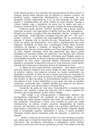 173


ainda mesmo quando a sua extensão não seja perceptível ao olhar comum. E
qualquer doente dessa natureza que se disponha a cooperar conosco, em
benefício próprio, colaborando decididamente na restauração de suas
atividades mentais, regenerando-se à luz da vida renovada no Cristo, pode
esperar o restabelecimento da saúde relativa do corpo terrestre. Quando a
criatura, todavia, roga a assistência de Jesus com os lábios, sem abrir o
coração à influência divina, não deve aguardar milagres de nossa colaboração,
        Podemos ajudar, socorrer, contribuir, esclarecer; não é, porém, possível
improvisar recursos, cuja organização é trabalho exclusivo dos interessados. -
Penaliza-me, porém, o quadro clínico dos obsidiados infelizes - considerei, sob
forte impressão. - Quão dolorosa a condição física de cada um! – Sim, sim! -
revidou o instrutor - o problema da responsabilidade não se circunscreve a
palavras. É questão vital no caminho da vida. Preservando os seus filhos
contra os perigos do rebaixamento, criou Deus o aparelhamento das luzes
religiosas, acordando as almas para a glorificação imortal. Raros homens,
entretanto, se dispõem a respeitar os desígnios da Religião, olvidando,
voluntariamente, que as menores quedas e mínimas viciações ficam impressas
na alma, exigindo retificação. Você está observando aqui alguns pobres
obsidiados em processo positivo de tratamento, mas esquece que inúmeras
criaturas, ainda na carne, não obstante informadas pela Religião quanto às
necessidades do espírito, se deixam empolgar pelo apego vicioso ao campo de
sensações de vária ordem, contraindo débitos, assumindo compromissos
pesados e arrastando companheiros outros em suas aventuras menos dignas,
forjando laços fortes para os dolorosos dramas de obsessão do futuro.
        E, depois de sorrir paternalmente, acrescentou: - Que deseja você? É
certo que devemos trabalhar tanto quanto esteja ao nosso alcance, pelo bem
do próximo; todavia, não podemos exonerar os nossos semelhantes das
obrigações contraídas. O servo fiel não é aquele que chora ao contemplar as
desventuras alheias, nem o que as observa, de modo impassível, a pretexto de
não interferir no labor da justiça. O sentimentalismo doentio e a frieza correta
não edificam o bem. O bom trabalhador é o que ajuda, sem fugir ao equilíbrio
necessário, construindo todo o trabalho benéfico que esteja ao seu alcance,
consciente de que o seu esforço traduz a Vontade Divina.
        Alexandre não podia ser mais claro. Compreendi-lhe o esclarecimento
instrutivo, mas, notando a saída dos enfermos, sob o amparo vigilante dos
familiares, que os aguardavam à porta, voltei a indagar:
        - Meu amigo, e se conseguíssemos o afastamento definitivo dos
perseguidores implacáveis? Na qualidade de antigo médico do mundo,
reconheço que estes doentes psíquicos não trazem as enfermidades, de que
são portadores, circunscritas à mente. Com exceção da jovem que reage
valorosamente, os demais revelam estranhos desequilíbrios do sistema
nervoso, com distúrbios no coração, fígado, rins e pulmões. Admitamos que
fosse obtida a conversão dos verdugos que os atormentam. Voltariam depois
disto à normalidade orgânica, alcançariam o retorno à saúde completa?
Alexandre meditou alguns momentos, antes de responder, e asseverou, em
seguida:
        - André, o corpo de carne é como se fora um violino entregue ao artista,
que, nesse caso, é o Espírito reencarnado. Torna-se indispensável preservar o
instrumento dos animálculos destruidores e defendê-los contra ladrões.
Observou a jovem que tudo faz por guardar-se do mal? Tem estado a cair sob
 
