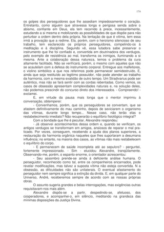 174


os golpes dos perseguidores que lhe assediam impiedosamente o coração.
Entretanto, como alguém que atravessa longa e perigosa senda sobre o
abismo, confiante em Deus, ela tem recorrido à prece, incessantemente,
estudando a si mesma e mobilizando as possibilidades de que dispõe para não
perturbar a ordem dentro dela própria. Na tentação de que é vitima, tem essa
irmã a provação que a redime. Ela, porém, com o heroísmo silencioso de seu
trabalho, tem esclarecido os próprios perseguidores, compelindo-os à
meditação e à disciplina. Segundo vê, essa lutadora sabe preservar o
instrumento que lhe foi confiado e, convertida em doutrinadora dos verdugos,
pelo exemplo de resistência ao mal, transforma os inimigos, iluminando a si
mesma. Ante a colaboração dessa natureza, temos o problema da cura
altamente facilitado. Não se verifícará, porém, o mesmo com aqueles que não
se acautelam com a defesa do instrumento corporal. Entregue aos malfeitores,
o violino simbólico a que nos referimos pode permanecer semidestruído. E,
ainda que seja restituído ao legitimo possuidor, não pode atender ao trabalho
da harmonia, com a mesma exatidão de outro tempo. Um Stradivarius pode ser
autêntico, mas não se fará sentir com as cordas rebentadas. Como vemos, os
casos de obsessão apresentam complexidades naturais e, na solução deles,
não podemos prescindir do concurso direto dos interessados. - Compreendo! -
exclamei.
       E, em virtude da pausa mais longa que o mentor imprimiu à
conversação, obtemperei:
       - Convenhamos, porém, que os perseguidores se convertam, que se
afastem definitivamente do mau caminho, depois de seviciarem o organismo
das vítimas, durante longo tempo... Nesse caso, não terão elas o
restabelecimento imediato? Não recuperarão o equilíbrio fisiológico integral?
       Com a bondade que lhe é peculiar, Alexandre respondeu:
       - Já observei acontecimentos dessa ordem e, quando se verificam, os
antigos verdugos se transformam em amigos, ansiosos de reparar o mal pra-
ticado. Por vezes, conseguem, recebendo a ajuda dos planos superiores, a
restauração da harmonia orgânica naqueles que lhes suportaram a desumana
influência; no entanto, na maioria dos casos, as vítimas não mais restabelecem
o equilíbrio do corpo.
       - E permanecem de saúde incompleta até ao sepulcro? - perguntei,
fortemente impressionado. - Sim - elucidou Alexandre, tranqüilamente.
Observando-me, porém, o espanto enorme, o orientador acrescentou:
       - Seu assombro prende-se ainda à deficiente análise humana. O
perseguidor, reconhecido como tal, entre os companheiros encarnados, pode
revelar modificações, mas talvez a suposta vítima não esteja convertida. N a
obsessão, as dificuldades não são unilaterais. O eventual afastamento do
perseguidor nem sempre significa a extinção da divida. E, em qualquer parte do
Universo, André, receberemos sempre de acordo com as nossas próprias
obras.
       O assunto sugeria grandes e belas interrogações, mas exigências outras
requisitavam-nos mais além.
       Alexandre dispôs-se a partir, despedindo-se, afetuoso, dos
cooperadores, e acompanhei-o, em silêncio, meditando na grandeza das
mínimas disposições da Justiça Divina.
 