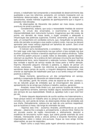 177


sincera, o trabalhador leal compreende a necessidade do desenvolvimento das
qualidades a que nos referimos, porqüanto, em contacto incessante com os
benfeitores desencarnados, que se valem dele na missão de amparo aos
semelhantes, recebe indiretas sugestões de aperfeiçoamento que o erguem a
posições mais elevadas.
       As observações de Alexandre não podiam ser mais claras; contudo,
aventurei-me ainda a ponderar:
       - Consideremos, todavia, que surja a necessidade imediata de socorrer
alguém, no círculo dos encarnados, e examinemos a hipótese da
imprescindibilidade dum instrumento humano. Imaginemos que não exista, de
pronto, em derredor de nossa tarefa, o órgão completo e adequado a
influenciação das potências superiores. Existirá, certamente, porém, ao nosso
lado, um companheiro em condições comuns, que, mergulhado na ignorância,
ainda não percebe os perigos a que expõe o próprio corpo, mas que se deixará
aproveitar pelo nosso esforço espiritual em benefício de outrem. Será crível
que não possa ser aproveitado?
       O instrutor sorriu bondosamente, e considerou: - Seria demasiado rigor.
Em todo lugar onde haja merecimento nos que sofrem e boa vontade nos que
auxiliam, podemos ministrar o benefício espiritual com relativa eficiência. Todos
os enfermos podem procurar a saúde; todos os desviados, quando desejam,
retornam ao equilíbrio. Se a prática do bem estivesse circunscrita aos Espíritos
completamente bons, seria impossível a redenção humana. Qualquer cota de
boa vontade e espírito de serviço recebe de nossa parte a melhor atenção.
Imprimiu Alexandre pequeno intervalo à palestra, e, depois de pensar um
minuto, esclareceu: - Quando nos referimos às qualidades necessárias aos
servidores desse campo de auxílio, a ninguém desejamos desencorajar, mas
orientar as aspirações do trabalhador para que a sua tarefa cresça em valores
positivos e eternos.
       Nesse momento, aproximou-se um dos companheiros em serviço,
pedindo a cooperação de Alexandre em determinado setor.
       Ele atendeu, gentil. No entanto, antes de separar-se de mim, conduziu-
me ao reduzido grupo de entidades que se encarregavam dos passes e,
apresentando-me ao amigo que chefiava o trabalho, explicou, generoso:
       - Anacleto: nosso irmão André Luiz, que exerceu funções de médico na
última experiência terrestre, estimaria receber alguns esclarecimentos, quanto
aos serviços de sua especialidade. Desde já, agradeço tudo o que você fizer
por ele.
       O diretor daquele departamento de auxílio acolheu-me fraternalmente e,
fosse porque estava em trabalho ativo ou porque se dava a poucas palavras,
convidou-me, sem perda de tempo, às observações diretas das atividades sob
sua chefia. Delicadamente, colocou-me ao lado de uma senhora respeitável,
que se localizara à mesa, não longe do orientador da casa.
       - Vejamos esta irmã - exclamou Anacleto, prontificando-se ao auxilio
afetuoso -, observe-lhe o coração e, principalmente, a válvula mitral. Detive-me
em acurado exame da região mencionada e, efetivamente, descobri a
existência de tenuíssima nuvem negra, que cobria grande extensão da zona
indicada, interessando ainda a válvula aórtica e lançando filamentos quase
imperceptíveis sobre o nódulo sino-auricular. Expus ao novo amigo minhas
observações, ao que me respondeu:
       - Assim como o corpo físico pode ingerir alimentos venenosos que lhe
 