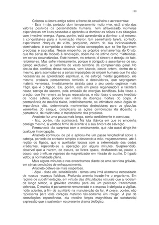 180


        Colocou a destra amiga sobre a fronte do cavalheiro e acrescentou:
        - Este irmão, portador dum temperamento muito vivo, está cheio dos
valores positivos da personalidade humana. Tem atravessado inúmeras
experiências em lutas passadas e aprendeu a dominar as coisas e as situações
com invejável energia. Agora, porém, está aprendendo a dominar a si mesmo,
a conquistar-se para a iluminação interior. Em semelhante tarefa, contudo,
experimenta choques de vulto, porqüanto, dentro de sua individualidade
dominadora, é compelido a destruir várias concepções que se lhe figuravam
preciosas e sagradas. Nesse empenho, os próprios ensinamentos do Cristo,
que lhe serve de modelo à renovação, doem-lhe no íntimo como marteladas,
em certas circunstâncias. Este homem, no entanto, é sincero e deseja, de fato,
reformar-se. Mas sofre intensamente, porque é obrigado a ausentar-se de seu
campo exclusivo, a caminho do vasto território da compreensão geral. No
circulo dos conflitos dessa natureza, vem lutando, desde ontem, dentro de si
mesmo, para acomodar-se a certas imposições de origem humana que lhe são
necessárias ao aprendizado espiritual, e, no esforço mental gigantesco, ele
mesmo produziu pensamentos terríveis e destruidores, que segregaram
matéria venenosa, imediatamente atraída para o seu ponto orgânico mais
frágil, que é o fígado. Ele, porém, está em prece regeneradora e facilitará
nosso serviço de socorro, pela emissão de energias benéficas. Não fosse a
oração, que lhe renova as forças reparadoras, e não fosse o socorro imediato
de nossa esfera, poderia ser vítima de doenças mortais do corpo. A
permanência de matéria tóxica, indefinidamente, na intimidade deste órgão de
importância vital, determinaria movimentos destruidores para os glóbulos
vermelhos do sangue, complicaria as ações combinadas da digestão e
perturbaria, de modo fatal, o metabolismo das proteínas.
        Anacleto fez uma pausa mais longa, sorriu cordialmente e acentuou:
        - Isto, porém, não acontecerá. Na luta titânica em que se empenha
consigo mesmo, a vontade firme de acertar é a sua âncora de salvação.
        Permanecia tão surpreso com o ensinamento, que não ousei dirigir-lhe
qualquer interrogação.
        Anacleto continuou de pé e aplicou-lhe um passe longitudinal sobre a
cabeça, partindo do contacto simples e descendo a mão, vagarosamente, até à
região do fígado, que o auxiliador tocava com a extremidade dos dedos
irradiantes, repetindo-se a operação por alguns minutos. Surpreendido,
observei que a nuvem, de escura, se fizera opaca, desfazendo-se, pouco a
pouco, sob o influxo vigoroso do magnetizador em missão de auxílio. O fígado
voltou à normalidade plena.
        Mais alguns minutos e nos encontramos diante de uma senhora grávida,
em sérias condições de enfraquecimento.
        Anacleto deteve-se mais respeitoso.
        - Aqui - disse ele, sensibilizado - temos uma irmã altamente necessitada
de nossos recursos fluídicos. Profunda anemia invade-lhe o organismo. Em
regime de subalimentação, em virtude das dificuldades naturais que a rodeiam
de longo tempo, a gravidez constitui para ela um processo francamente
doloroso. O marido é parcamente remunerado e a esposa é obrigada a vigílias,
noite adentro, a fim de auxiliá-lo na manutenção do lar. A prece, porém, não
representa para este coração materno tão-somente um refúgio. A par de
consolações espontâneas, ela recolhe forças magnéticas de substancial
expressão que a sustentam no presente drama biológico.
 