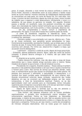 182


prece. A oração, elevando o nível mental da criatura confiante e crente no
Divino Poder, favorece o intercâmbio entre as duas esferas e facilita nossa
tarefa de auxilio fraternal. Imensos exércitos de trabalhadores desencarnados
se movimentam em toda parte, em nome de Nosso Pai. Em vista disto, meu
irmão, o homem de bem encontrará, depois da morte do corpo, novos mundos
de trabalho que o esperam e onde desenvolverá, infinitamente, o amor e a
sabedoria, de que possui os germens no coração. Em seguida, Anacleto
passou a atender um cavalheiro, cujos rins pareciam envolvidos em crepe
negro, tal a densidade da matéria mental fulminante que os cercava. Aplicou-
lhe passes longitudinais, com muito carinho, e, finda a operação, observou-me:
        - Um dia, compreenderá o homem comum a importância do
pensamento. Por agora, é muito difícil revelar-lhe o sublime poder da mente.
        O chefe da assistência magnética ia estender-se, talvez, em
considerações educativas, mas um dos cooperadores do serviço aproximou-se
e notificou-lhe, atencioso:
        - Estimaria receber a sua orientação num caso de «décima vez». Trata-
se do nosso conhecido, que apresenta graves perturbações no baço.
Extremamente surpreendido, acompanhei Anacleto, que se dirigiu para um dos
recantos da sala. Ã nossa frente estava um cavalheiro idoso, que o orientador
examinou com atenção. Por minha vez, observei-lhe o fígado e o baço, que
acusavam enorme desequilíbrio.
        - Lastimável! -- exclamou o chefe do auxilio, depois de longa perquirição.
- Entretanto, apenas poderemos aliviá-lo. Agora, após dez vezes de socorro
completo, é preciso deixá-lo entregue a si mesmo, até que adote nova
resolução.
        E, dirigindo-se ao auxiliar, acentuou:
        - Poderá oferecer-lhe melhoras, mas não deve alijar a carga de forças
destruidoras que o nosso rebelde amigo acumulou para si mesmo. Nossa
missão é de amparar os que erraram, e não de fortalecer os erros.
        Percebendo-me o espanto, Anacleto explicou: - Nosso esforço é também
educativo e não podemos desconsiderar a dor que instrui e ajuda a transformar
o homem para o bem. Nas normas do serviço que devemos atender, nesta
casa, é imprescindível ajuizar das causas na extirpação dos males alheios. Há
pessoas que procuram o sofrimento, a perturbação, o desequilíbrio, e é
razoável que sejam punidas pelas conseqüências de seus próprios atos.
Quando encontramos enfermos dessa condição, salvamo-los dos fluidos
deletérios em que se envolvem por deliberação própria, por dez vezes
consecutivas, a titulo de benemerência espiritual. Todavia, se as dez
oportunidades voam sem proveito para os interessados, temos instruções
superiores para entregá-los à sua própria obra, a fim de que aprendam consigo
mesmos. Poderemos aliviá-los, mas nunca libertá-los.
        Depois de ligeira pausa e sentindo que eu não me atreveria a
interromper-lhe os preciosos ensinamentos, Anacleto prosseguiu:
        - Este homem, não obstante simpatizar com as nossas atividades
espiritualizantes, é portador dum temperamento menos simpático, por
extremamente caprichoso. Estima as rixas freqüentes, as discussões
apaixonadas, o império de seus pontos de vista. Não se acautela contra o ato
de encolerizar-se e desperta incessantemente a cólera e a mágoa dos que lhe
desfrutam a companhia. Tornou-se, por isso mesmo, o centro de convergência
de intensas vibrações destruidoras. Veio ao nosso grupo em busca de
 