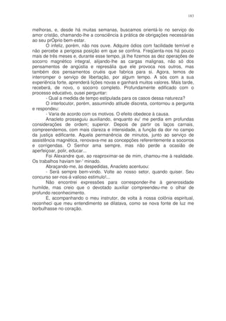 183


melhoras, e, desde há muitas semanas, buscamos orientá-lo no serviço do
amor cristão, chamando-lhe a consciência à prática de obrigações necessárias
ao seu prÓprio bem-estar.
       O infeliz, porém, não nos ouve. Adquire ódios com facilidade temível e
não percebe a perigosa posição em que se confina. Freqüenta-nos há pouco
mais de três meses e, durante esse tempo, já lhe fizemos as dez operações de
socorro magnético integral, alijando-lhe as cargas malignas, não só dos
pensamentos de angústia e represália que ele provoca nos outros, mas
também dos pensamentos cruéis que fabrica para si. Agora, temos de
interromper o serviço de libertação, por algum tempo. A sós com a sua
experiência forte, aprenderá lições novas e ganhará muitos valores. Mais tarde,
receberá, de novo, o socorro completo. Profundamente edificado com o
processo educativo, ousei perguntar:
       - Qual a medida de tempo estipulada para os casos dessa natureza?
       O interlocutor, porém, assumindo atitude discreta, contornou a pergunta
e respondeu:
       - Varia de acordo com os motivos. O efeito obedece à causa.
       Anacleto prosseguiu auxiliando, enquanto eu' me perdia em profundas
considerações de ordem; superior. Depois de partir os laços carnais,
compreendemos, com mais clareza e intensidade, a função da dor no campo
da justiça edificante. Aquela permanência de minutos, junto ao serviço de
assistência magnética, renovava-me as concepções referentemente a socorros
e corrigendas. O Senhor ama sempre, mas não perde a ocasião de
aperfeiçoar, polir, educar...
       Foi Alexandre que, ao reaproximar-se de mim, chamou-me à realidade.
Os trabalhos haviam ter-' minado.
       Abraçando-me, às despedidas, Anacleto acentuou:
       - Será sempre bem-vindo. Volte ao nosso setor, quando quiser. Seu
concurso ser-nos-á valioso estimulo!...
       Não encontrei expressões para corresponder-lhe à generosidade
humilde, mas creio que o devotado auxiliar compreendeu-me o olhar de
profundo reconhecimento.
       E, acompanhando o meu instrutor, de volta à nossa colônia espiritual,
reconheci que meu entendimento se dilatava, como se nova fonte de luz me
borbulhasse no coração.
 