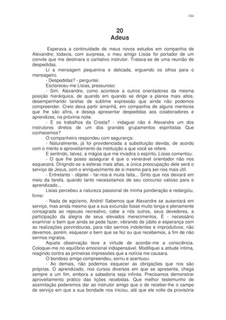 184



                                        20
                                       Adeus
         Esperava a continuidade de meus novos estudos em companhia de
Alexandre; todavia, com surpresa, o meu amigo Lísias foi portador de um
convite que me destinara o caritativo instrutor. Tratava-se de uma reunião de
despedidas.
        Li a mensagem pequenina e delicada, erguendo os olhos para o
mensageiro.
        - Despedidas? - perguntei.
        Esclareceu-me Lísias, pressuroso:
        - Sim. Alexandre, como acontece a outros orientadores da mesma
posição hierárquica, de quando em quando se dirige a planos mais altos,
desempenhando tarefas de sublime expressão que ainda não podemos
compreender. Creio deva partir amanhã, em companhia de alguns mentores
que lhe são afins, e deseja apresentar despedidas aos colaboradores e
aprendizes, na próxima noite.
        - E os trabalhos da Crosta? - indaguei não é Alexandre um dos
instrutores diretos de um dos grandes grupamentos espiritistas Que
conhecemos?
        O companheiro respondeu com segurança:
        - Naturalmente, já foi providenciada a substituição devida, de acordo
com o mérito e aproveitamento da instituição a que você se refere.
        E sentindo, talvez, a mágoa que me invadira o espírito, Lísias comentou:
        - O que lhe posso assegurar é que o venerável orientador não nos
esquecerá. Dirigindo-se a esferas mais altas, a única preocupação dele será o
serviço de Jesus, com o enriquecimento de si mesmo para ser-nos mais útil.
        - Entretanto - objetei - far-nos-á muita falta... Sinto que nos deixará em
meio da tarefa, quando tanto necessitamos de seu concurso valioso para o
aprendizado...
        Lisias percebeu a natureza passional de minha ponderação e redargüiu,
firme:
        - Nada de egoísmo, André! Sabemos que Alexandre se ausentará em
serviço, mas ainda mesmo que a sua excursão fosse muito longa e plenamente
consagrada ao repouso recreativo, cabe a nós outros, seus devedores, a
participação da alegria de seus elevados merecimentos. É - necessário
examinar o bem que ainda se pode fazer, vibrando de júbilo e esperança com
as realizações porvindouras, para não sermos indolentes e improdutivos; não
devemos, porém, esquecer o bem que se fez ou que recebemos, a fim de não
sermos ingratos.
        Aquela observação teve a virtude de acordar-me a consciência.
Coloquei-me no equilíbrio emocional indispensável. Modifiquei a atitude íntima,
reagindo contra as primeiras impressões que a notícia me causara.
        O bondoso amigo compreendeu, sorriu e acentuou:
        - Ao demais, não podemos esquecer as obrigações que nos são
próprias. O aprendizado, nos cursos diversos em que se apresenta, chega
sempre a um fim, embora a sabedoria seja infinita. Precisamos demonstrar
aproveitamento prático das lições recebidas. Que melhor testemunho de
assimilação poderemos dar ao instrutor amigo que o de receber-lhe o campo
de serviço em que a sua bondade nos iniciou, até que ele volte da provisória
 