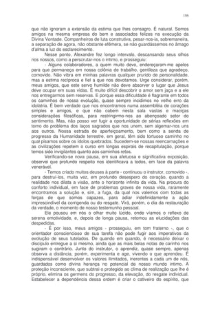 186


que não ignoram a extensão da estima que lhes consagro. É natural. Somos
amigos na mesma empresa do bem e associados felizes na execução da
Divina Vontade. Companheiros de luta construtiva, pesar-nos-ia, sobremaneira,
a separação de agora, não obstante efêmera, se não guardássemos no âmago
d’alma a luz do esclarecimento.
        Nesse ponto, Alexandre fez longo intervalo, descansando seus olhos
nos nossos, como a perscrutar-nos o intimo, e prosseguiu:
        - Alguns colaboradores, a quem muito devo, endereçaram-me apelos
para que permaneça em nossa colônia de trabalho, gentileza que agradeço,
comovido. Não vibra em minhas palavras qualquer prurido de personalidade,
mas a estima recíproca e fiel a que nos devotamos. Urge considerar, porém,
meus amigos, que este servo humilde não deve absorver o lugar que Jesus
deve ocupar em suas vidas. É muito difícil descobrir o amor sem jaça e a ele
nos entregarmos sem reservas. E porque essa dificuldade é flagrante em todos
os caminhos de nossa evolução, quase sempre incidimos no velho erro da
idolatria. É bem verdade que nos encontramos numa assembléia de corações
simples e amigos, e que não cabem nesta sala vastas e maciças
considerações filosóficas, para restringirmo-nos ao abençoado setor do
sentimento. Mas, não posso ver fugir a oportunidade de sérias reflexões em
torno do problema dos laços sagrados que nos unem, sem algemar-nos uns
aos outros. Nossa estrada de aperfeiçoamento, bem como a senda de
progresso da Humanidade terrestre, em geral, têm sido tortuoso caminho no
qual pisamos sobre os ídolos quebrados. Sucedem-se nossas reencarnações e
as civilizações repetem o curso em longas espirais de recapitulação, porque
temos sido invigilantes quanto aos caminhos retos.
        Verificando-se nova pausa, em sua afetuosa e significativa exposição,
observei que profundo respeito nos identificava a todos, em face da palavra
venerável.
        - Temos criado muitos deuses à parte - continuou o instrutor, comovido -,
para destruí-los, muita vez, em profundo desespero do coração, quando a
realidade nos dilata a visão, ante o horizonte infinito da vida. Na procura do
conforto individual, em face de problemas graves de nossa vida, raramente
encontramos a solução e, sim, a fuga, da qual nos valemos com todas as
forças de que somos capazes, para adiar indefinidamente a ação
imprescindível da corrigenda ou do resgate. Virá, porém, o dia da restauração
da verdade, o momento de nosso testemunho pessoal.
        Ele pousou em nós o olhar muito lúcido, onde víamos o reflexo de
serena emotividade, e, depois de longa pausa, retomou as elucidações das
despedidas.
        - É por isso, meus amigos - prosseguiu, em tom fraterno -, que o
orientador consciencioso de sua tarefa não pode fugir aos imperativos da
evolução de seus tutelados. De quando em quando, é necessário deixar o
discípulo entregue a si mesmo, ainda que as mais belas notas de carinho nos
sugiram o contrário. Junto do instrutor, o aprendiz, quase sempre, apenas
observa a distância, porém, experimenta e age, vivendo o que aprendeu. É
indispensável desenvolver os valores ilimitados, inerentes a cada um de nós,
guardados como divina herança no potencial de nosso mundo intimo. A
proteção inconsciente, que subtrai o protegido ao clima de realização que lhe é
próprio, elimina os germens do progresso, da elevação, do resgate individual.
Estabelecer a dependência dessa ordem é criar o cativeiro do espírito, que
 