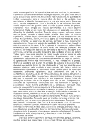 187


anula nossa capacidade de improvisação e estimula os vícios do pensamento.
Fujamos ao condenável sistema de adoração recíproca, em que a falsa ternura
opera a cegueira do sentimento. Respeitemo-nos mutuamente, na qualidade de
irmãos congregados para a mesma obra do bem e da verdade, mas
combatamos a idolatria; bem-queiramo-nos uns aos outros, como Jesus nos
amou; todavia, cooperemos contra a insuflação do exclusivismo destruidor.
Somos depositários de grandes lições da vida superior. Pô-las em prática,
estendendo mãos amigas aos nossos semelhantes, é o nosso objetivo
fundamental. Cada um de vocês tem obrigações em separado, nos setores
diferentes da atividade espiritual. Durante alguns meses, estivemos quase
sempre juntos, quando a oportunidade permitia. Associados na mesma
experiência, criamos laços santificados de amor que nos irmanam uns aos
outros. Não podemos, porém, descansar sobre as comodidades do afeto. E
preciso enfrentar as asperezas do serviço, conhecer a luta, testemunhar
aproveitamento. Nunca me valeria da qualidade de instrutor para impedir o
crescimento mental de vocês. A Terra, que nos é mãe comum, reclama filhos
esclarecidos que colaborem na divina tarefa de redenção planetária. Há
multidões, por toda parte, escravas do bem-estar e da miséria, da alegria e do
sofrimento, estranhas ao caráter temporário das condições em que se agitam
Todos vivem, mas raros espíritos de nosso mundo tomaram posse da vida
eterna. O campo de trabalho é vastíssimo. Experimentem nele o que
aprenderam, despertando as consciências que dormem ao longo do caminho.
O aprendizado fornece-nos conhecimento. A vida oferece-nos a prática.
Unamos a sabedoria com o amor, na atividade de cada dia, e descobriremos a
divindade que palpita dentro de nós, glorificando a Terra que aguarda nosso
concurso eficiente, pelo equilíbrio e compreensão. Não faltam instrutores
benevolentes e generosos e, além disso, vocês devem aplicar as lições que
receberam, orientando, igualmente, seus semelhantes em luta e os
companheiros ainda frágeis. Só as vitimas voluntárias da idolatria convertem a
ausência num vácuo. Não, meus amigos, não alimentemos qualquer processo
doloroso de saudade sem otimismo e sem esperança. Imenso futuro de
realizações sublimes com o Pai espera cada um de nós. Edifiquemo-nos,
aceitando as experiências construtivas que nos convocam o esforço à
possibilidade maior. Estimo profundamente a consolação individual, mas,
acima de nosso conforto, devemos procurar a libertação com o Cristo.
       Incontestavelmente, a preleção era vazada em severidade afetuosa,
que, no momento, não nos sabia bem ao coração, habituado às expressões de
incessante carinho, mas tinha a virtude de acordar-nos para a verdade,
chamando-nos a uma atitude de legítimo entendimento. Ainda ai, numa simples
reunião de despedidas, Alexandre sabia ser grande e generoso, impondo-nos
um equilíbrio que, de outro modo, não saberíamos conservar. Apesar da
compreensão, tínhamos os olhos úmidos. A separação dos bons, não obstante
temporária, é sempre dolorosa. Na companhia dele, havíamos aprendido
sublimes ensinamentos. Forte e sábio, carinhoso e enérgico, exercitara-nos as
asas frágeis nos grandes vôos de novos conhecimentos. Comparando nossa
situação anterior à presente, observávamos evidente melhoria geral. Como não
lhe devermos, a ele, abençoado amigo de todas as horas, ilimitados
testemunhos de amor?
       Creio que a maioria partilhava os meus pensamentos, porque Alexandre,
dando a idéia de que nos ouvia as reflexões mais íntimas, acrescentou: -
 