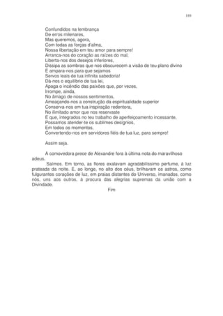 189


      Confundidos na lembrança
      De erros milenares,
      Mas queremos, agora,
      Com todas as forças d’alma,
      Nossa libertação em teu amor para sempre!
      Arranca-nos do coração as raízes do mal,
      Liberta-nos dos desejos inferiores,
      Dissipa as sombras que nos obscurecem a visão de teu plano divino
      E ampara-nos para que sejamos
      Servos leais de tua infinita sabedoria!
      Dá-nos o equilíbrio de tua lei,
      Apaga o incêndio das paixões que, por vezes,
      Irrompe, ainda,
      No âmago de nossos sentimentos,
      Ameaçando-nos a construção da espiritualidade superior
      Conserva-nos em tua inspiração redentora,
      No ilimitado amor que nos reservaste
      E que, integrados no teu trabalho de aperfeiçoamento incessante,
      Possamos atender-te os sublimes desígnios,
      Em todos os momentos,
      Convertendo-nos em servidores fiéis de tua luz, para sempre!

      Assim seja.

       A comovedora prece de Alexandre fora à última nota do maravilhoso
adeus.
       Saímos. Em torno, as flores exalavam agradabilíssimo perfume, à luz
prateada da noite. E, ao longe, no alto dos céus, brilhavam os astros, como
fulgurantes corações de luz, em praias distantes do Universo, imanados, como
nós, uns aos outros, à procura das alegrias supremas da união com a
Divindade.
                                     Fim
 