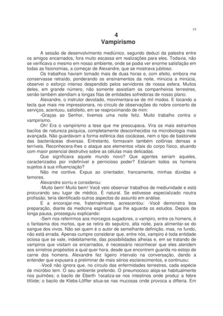 19
                                       4
                                    Vampirismo
        A sessão de desenvolvimento mediúnico, segundo deduzi da palestra entre
os amigos encarnados, fora muito escassa em realizações para eles. Todavia, não
se verificava o mesmo em nosso ambiente, onde se podia ver enorme satisfação em
todas as fisionomias, a começar de Alexandre, que se mostrava jubiloso.
        Os trabalhos haviam tomado mais de duas horas e, com efeito, embora me
conservasse retraído, ponderando os ensinamentos da noite, minúcia a minúcia,
observei o esforço intenso despendido pelos servidores de nossa esfera. Muitos
deles, em grande número, não somente assistiam os companheiros terrestres,
senão também atendiam a longas filas de entidades sofredoras de nosso plano.
        Alexandre, o instrutor devotado, movimentara-se de mil modos. E tocando a
tecla que mais me impressionara, no círculo de observações do nobre concerto de
serviços, acentuou, satisfeito, em se reaproximando de mim:
        -Graças ao Senhor, tivemos uma noite feliz. Muito trabalho contra o
vampirismo.
        Oh! Era o vampirismo a tese que me preocupava. Vira os mais estranhos
bacilos de natureza psíquica, completamente desconhecidos na microbiologia mais
avançada. Não guardavam a forma esférica das cocáceas, nem o tipo de bastonete
das bacteriáceas diversas. Entretanto, formavam também colônias densas e
terríveis. Reconhecera-lhes o ataque aos elementos vitais do corpo físico, atuando
com maior potencial destrutivo sobre as células mais delicadas.
        Que significava aquele mundo novo? Que agentes seriam aqueles,
caracterizados por indefinível e pernicioso poder? Estariam todos os homens
sujeitos à sua influenciação?
        Não me contive. Expus ao orientador, francamente, minhas dúvidas e
temores.
        Alexandre sorriu e considerou:
        -Muito bem! Muito bem! Você veio observar trabalhos de mediunidade e está
procurando seu lugar de médico. É natural. Se estivesse especializado noutra
profissão, teria identificado outros aspectos do assunto em análise.
        E a encorajar-me, fraternalmente, acrescentou: -Você demonstra boa
preparação, diante da medicina espiritual que lhe aguarda os estudos. Depois de
longa pausa, prosseguiu explicando:
        -Sem nos referirmos aos morcegos sugadores, o vampiro, entre os homens, é
o fantasma dos mortos, que se retira do sepulcro, alta noite, para alimentar-se do
sangue dos vivos. Não sei quem é o autor de semelhante definição, mas, no fundo,
não está errada. Apenas cumpre considerar que, entre nós, vampiro é toda entidade
ociosa que se vale, indebitamente, das possibilidades alheias e, em se tratando de
vampiros que visitam os encarnados, é necessário reconhecer que eles atendem
aos sinistros propósitos a qual quer hora, desde que encontrem guarida no estojo de
carne dos homens. Alexandre fez ligeiro intervalo na conversação, dando a
entender que expusera a preliminar de mais sérios esclarecimentos, e continuou:
        -Você não ignora que, no círculo das enfermidades terrestres, cada espécie
de micróbio tem. O seu ambiente preferido. O pneumococo aloja-se habitualmente
nos pulmões; o bacilo de Eberth 1ocaliza-se nos intestinos onde produz a febre
tifóide; o bacilo de Klebs-Löffler situa-se nas mucosas onde provoca a difteria. Em
 