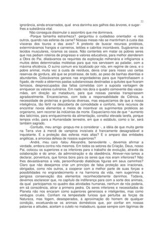 22
ignorância, ainda encarnados, qual erva daninha aos galhos das árvores, e sugar-
lhes a substância vital.
        Não conseguia dissimular o assombro que me dominava.
        -Porque tamanha estranheza? -perguntou o cuidadoso orientador -e nós
outros, quando nas esferas da carne? Nossas mesas não se mantinham à custa das
vísceras dos touros e das aves? A pretexto de buscar recursos protéicos,
exterminávamos frangos e carneiros, leitões e cabritos incontáveis. Sugávamos os
tecidos musculares, roíamos os ossos. Não contentes em matar os pobres seres
que nos pediam roteiros de progresso e valores educativos, para melhor atenderem
a Obra do Pai, dilatávamos os requintes da exploração milhenária e infligíamos a
muitos deles determinadas moléstias para que nos servissem ao paladar, com a
máxima eficiência. O suíno comum era localizado por nós, em regime de ceva, e o
pobre animal, muita vez à custa de resíduos, devia criar para nosso uso certas
reservas de gordura, até que se prostrasse, de todo, ao peso de banhas doentias e
abundantes. Colocávamos gansos nas engordadeiras para que hipertrofiassem o
fígado, de modo a obtermos pastas substanciosas destinadas a quitutes que ficaram
famosos, despreocupados das faltas cometidas com a suposta vantagem de
enriquecer os valores culinários. Em nada nos doía o quadro comovente das vacas-
mães, em direção ao matadouro, para que nossas panelas transpirassem
agradavelmente. Encarecíamos, com toda a responsabilidade da Ciência, a
necessidade de proteínas e gorduras diversas, mas esquecíamos de que a nossa
inteligência, tão fértil na descoberta de comodidade e conforto, teria recursos de
encontrar novos elementos e meios de incentivar os suprimentos protéicos ao
organismo, sem recorrer às indústrias da morte. Esquecíamo-nos de que ° aumento
dos laticínios, para enriquecimento da alimentação, constitui elevada tarefa, porque
tempos virão, para a Humanidade terrestre, em que o estábulo, como o lar, será
também sagrado.
        -Contudo, meu amigo -propus-me a considerar -, a idéia de que muita gente
na Terra vive à mercê de vampiros invisíveis é francamente desagradável e
inquietante. E a proteção das esferas mais altas? E o amparo das entidades
angélicas, a amorosa defesa de nossos superiores?
        -André, meu caro -falou Alexandre, benevolente -, devemos afirmar a
verdade, embora contra nós mesmos. Em todos os setores da Criação, Deus, nosso
Pai, colocou os superiores e os inferiores para o trabalho de evolução, através da
colaboração e do amor, da administração e da obediência. Atrever-nos-íamos a
declarar, porventura, que fomos bons para os seres que nos eram inferiores? Não
lhes devastávamos a vida, personificando diabólicas figuras em seus caminhos?
Claro que não desejamos criar um princípio de falsa proteção aos irracionais,
obrigados, como nós outros, a cooperar com a melhor parte de suas forças e
possibilidades no engrandecimento e na harmonia da vida, nem sugerimos a
perigosa conservação dos elementos reconhecidamente daninhos. Todavia,
devemos esclarecer que, no capítulo da indiferença para com a sorte dos animais,
da qual participamos no quadro das atividades humanas, nenhum de nós poderia,
em sã consciência, atirar a primeira pedra. Os seres inferiores e necessitados do
Planeta não nos encaram como superiores generosos e inteligentes, mas como
verdugos cruéis. Confiam na tempestade furiosa que perturba as forças da
Natureza, mas fogem, desesperados, à aproximação do homem de qualquer
condição, excetuando-se os animais domésticos que, por confiar em nossas
palavras e atitudes, aceitam o cutelo no matadouro, quase sempre com lágrimas de
 