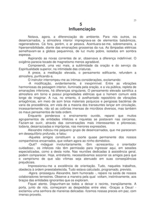 25
                                         5
                                   Influenciação
       Notava, agora, a diferenciação do ambiente. Para nós outros, os
desencarnados, a atmosfera interior impregnava-se de elementos balsâmicos,
regeneradores. Cá fora, porém, o ar pesava. Acentuara-se-me, sobremaneira, a
hipersensibilidade, diante das emanações grosseiras da rua. As lâmpadas elétricas
semelhavam-se a globos pequeninos, de luz muito pobre, isolados em sombra
espessa.
       Aspirando as novas correntes de ar, observava a diferença indefinível. O
oxigênio parecia tocado de magnetismo menos agradável.
       Compreendi, uma vez mais, a sublimidade da oração e do serviço da
Espiritualidade superior, na intimidade das criaturas.
       A prece, a meditação elevada, o pensamento edificante, refundem a
atmosfera, purificando-a.
       O instrutor interrompeu-me as íntimas considerações, exclamando:
       -A modificação, evidentemente, é inexprimível. Entre as vibrações
harmoniosas da paisagem interior, iluminada pela oração, e a via pública, repleta de
emanações inferiores, há diferenças singulares. O pensamento elevado santifica a
atmosfera em torno e possui propriedades elétricas que o homem comum está
longe de imaginar. A rua, no entanto, é avelhantado repositório de vibrações
antagônicas, em meio de som brios materiais psíquicos e perigosas bactérias de
varia da procedência, em vista de a maioria dos transeuntes lançar em circulação,
incessantemente, não só as colônias imensas de micróbios diversos, mas também
os maus pensamentos de toda ordem.
       Enquanto ponderava o ensinamento ouvido, reparei que muitos
agrupamentos de entidades infelizes e inquietas se postavam nas cercanias.
Faziam-se ouvir, através das conversações mais interessantes e pitorescas;
todavia, desarrazoadas e impróprias, nas menores expressões.
       Alexandre indicou-me pequeno grupo de desencarnados, que me pareceram
em desequilíbrio profundo, e falou:
       -Aqueles amigos constituem a coorte quase permanente dos nossos
companheiros encarnados, que voltam agora ao ninho doméstico.
       -Quê? -indaguei involuntariamente. -Sim -acrescentou o orientador
cuidadoso-, os infelizes não têm permissão para ingressar aqui, em sessões
especializadas, como a desta noite. Nas reuniões dedicadas à assistência geral,
podem comparecer. Hoje, entretanto, necessitávamos socorrer os amigos para que
o vampirismo de que são vítimas seja atenuado em suas conseqüências
prejudiciais.
       Impressionou-me a excelência de orientação. Tudo, naqueles trabalhos,
obedecia à ordem preestabelecida. Tudo estava calculado, programado, previsto.
       -Agora -prosseguiu Alexandre, bem humorado -, repare na saída de nossos
colaboradores terrestres. Observe a maneira pela qual voltam, instintivamente, aos
braços das entidades ignorantes que os exploram.
       Fiquei atento. Dispunham-se todos a deixar o recinto, tranqüilamente. A
porta, junto de nós, começaram as despedidas entre eles: -Graças a Deus! -
exclamou uma senhora de maneiras delicadas -fizemos nossas preces em paz, com
imenso proveito.
 