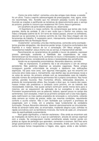 26
        -Como me sinto melhor! -comentou uma das amigas mais idosas -a sessão
foi um alívio. Trazia o espírito sobrecarregado de preocupações, mas, agora, sinto-
me reconfortada, feliz. Acredito que me retiraram pesadas nuvens do coração.
Ouvindo as orações e partilhando as tentativas de desenvolvimento para o serviço
ao próximo, grande é o socorro que recebemos! Ah! Como Jesus é generoso.
        Um cavalheiro de porte distinto adiantou-se, observando:
        - O Espiritismo é o nosso conforto. Os compromissos que temos são muito
grandes, diante da verdade. E não é sem razão que o Senhor nos colocou nas
mãos a lâmpada sublime da fé. Em torno de nossos passos, choram os sofredores,
desviam-se os ignorantes no extenso caminho do mal. Dos Céus chegam até nós
ferramentas de trabalho. É necessário servir, intensamente, transformando-nos em
colaboradores fiéis da Revelação Nova!
        -Exatamente! -concordou uma das interlocutoras, comovida coma exortação -
temos grandes obrigações, não devemos perder tempo. A doutrina confortadora dos
Espíritos é o nosso tesouro de luz e consolação. Oh! Meus amigos, como
necessitamos trabalhar! Jesus chama-nos ao serviço, é imprescindível atender.
        Reconhecendo os característicos de gratidão e louvor da palestra, expressei
sincera admiração, exaltando a fidelidade dos cooperadores da casa.
Demonstravam-se fervorosos na fé, confiantes no futuro e interessados na extensão
dos benefícios divinos, considerando as dores e necessidades dos semelhantes.
        Vendo-me as expressões encomiásticas, Alexandre observou, sorrindo:
        - Não se impressione. O problema não é de entusiasmo e sim de esforço
persistente. Não podemos dispensar as soluções vagarosas. Raros amigos
conseguem guardar uniformidade de emoção e idealismo nas edificações
espirituais. Vai para nove anos, com algumas interrupções, que me encontro em
concurso ativo nesta casa e, mensalmente, vejo desfilar aqui as promessas novas e
os votos de serviço. Ao primeiro embate com as necessidades reais do trabalho,
reduzido número de companheiros permanece fiel à própria consciência. Nas horas
calmas, grandes louvores. Nos momentos difíceis, disfarçadas deserções, a
pretexto de incompreensão alheia. Sou forçado a dizer que, na maioria dos casos,
nossos irmãos são prestativos e caridosos como próximo, em se tratando das
necessidades materiais, mas quase sempre continuam sendo menos bons para si
mesmos, por se esquecerem de aplicação da luz evangélica à vida prática.
Prometem excessivamente com as palavras; todavia, operam pouco no campo dos
sentimentos. Com exceções, irritam-se ao primeiro contacto com a luta mais áspera,
após reafirmarem os mais sadios propósitos de renovação e, comumente, voltando
cada semana ao núcleo de preces, estão nas mesmas condições, requisitando
conforto e auxílio exterior. Não é com facilidade que cumprem a promessa de
cooperação com o Cristo, em si próprios, base fundamental da verdadeira
iluminação. Porque Alexandre silenciara, observei atenciosamente os circunstantes.
Ainda se achavam todos eles, os encarnados, irradiando alegria e paz, colhidas na
rápida convivência com os benfeitores invisíveis. Da fronte de cada um, emanavam
raios de espiritualidade surpreendente.
        Num gesto significativo, o instrutor esclareceu: -Eles ainda se encontram sob
as irradiações do banho de luz a que se submeteram, através do serviço espiritual
com a oração. Se conseguissem manter semelhante estado mental, pondo em
prática as regras de perfeição que aprendem, comentam e ensinam, fácil lhes seria
atingir positivamente o nível superior da vida; entretanto, André, como nós, que em
outros tempos fomos inexperientes e frágeis, eles, agora, ainda o são também.
 