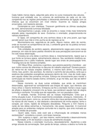 27
Cada hábito menos digno, adquirido pela alma no curso incessante dos séculos,
funciona qual entidade viva, no universo de sentimentos de cada um de nós,
compelindo-nos às regiões perturbadas e oferecendo elementos de ligação com os
infelizes que se encontram em nível inferior. Examine os nossos amigos
encarnados, com bastante atenção.
        Contemplei-os com interesse. Trocavam gentilmente as últimas saudações
da noite, demonstrando luminosa felicidade.
        -Acompanhemos o grupo, onde se encontra o nosso irmão mais fortemente
atacado pelas inquietações do sexo -Exclamou o orientador, proporcionando-me
valiosa experiência.
        O rapaz, em companhia de uma senhora idosa e de uma jovem, que logo
percebi serem sua mãe e irmã, punha-se de regresso ao lar.
        Movimentamo-nos, seguindo-os de perto. Alguns metros, além do recinto,
onde se reuniam os companheiros de luta, o ambiente geral da via pública tornava-
se ainda mais pesado.
        Três entidades de sombrio aspecto, absolutamente cegas para coma nossa
presença, em vista do baixo padrão vibratório de suas percepções acercaram-se do
trio sob nossa observação.
        Encostou-se uma delas à senhora idosa e, instantaneamente, reparei que a
sua fronte se tornava opaca, estranhamente obscura. Seu semblante modificou-se.
Desapareceu-Lhe o júbilo irradiante, dando lugar aos sinais de preocupação forte.
Transfigurara-se de maneira completa.
        -Oh! Meus filhos -exclamou a genitora, que parecia paciente e bondosa -, por
que motivo somos tão diferentes no decurso do trabalho espiritual? Quisera possuir,
ao retirar-me de nossas orações coletivas, o mesmo bom ânimo, a mesma paz
íntima. Isso, porém, não acontece. Ao retomar o caminho da luta prática, sinto que a
essência das preleções evangélicas persevera dentro de mim, mas de modo vago,
sem aquela nitidez dos primeiros minutos. Esforço-me sinceramente para manter a
continuação do mesmo estado d’alma; entretanto, al go me falta, que não sei definir
com precisão.
        Nesse momento, as duas outras entidades, que ainda se mantinham
distanciadas, agarraram-se comodamente aos braços do rapaz, que ofereceu aos
meus olhos o mesmo fenômeno. Embaciou-se-lhe a claridade mental e duas rugas
de aflição e desalento vincaram-Lhe as faces, que perderam aquele halo de alegria
luminosa e confiante. Foi então que ele respondeu, em voz pausada e triste:
        -É verdade, mamãe. Enormes são as nossas imperfeições. Creia que a
minha situação é pior. A senhora experimenta ansiedade, amargura, melancolia... É
bem pouco para quem, como eu, se sente vítima dos maus pensamentos. Casei-me
ha menos de oito meses, e, não obstante o devotamento de minha esposa, tenho o
coração, por vezes, repleto de tentações descabidas. Pergunto a mim mesmo a
razão de tais idéias estranhas e, francamente, não posso responder. A invencível
atração para os ambientes malignos confunde-me o espírito, que sinto inclinado ao
bem e à retidão de proceder.
        -Quem sabe, mano, está você sob a influenciação de entidades menos
esclarecidas? -considerou a jovem, com boas maneiras.
        -Sim -suspirou o rapaz -, por isso mesmo, venho tentando o desenvolvimento
da mediunidade, a fim de localizar a causa de semelhante situação.
        Nesse instante, o orientador murmurou, desveladamente: -Ajudemos a este
amigo através da conversação. Sem perda de tempo, colocou a destra na fronte da
 