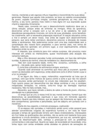 28
menina, mantendo-a sob vigoroso influxo magnético e transmitindo-lhe suas idéias
generosas. Reparei que aquela mão protetora, ao tocar os cabelos encaracolados
da jovem, expedia luminosas chispas, somente perceptíveis ao meu olhar. A
menina, a seu turno, pareceu mais nobre e mais digna em sua expressão quase
infantil e respondeu firmemente:
        -Neste caso, concordo em que o desenvolvimento mediúnico deve ser a
última solução, porque antes de enfrentar os inimigos, filhos da ignorância,
deveríamos armar o coração com a luz do amor e da sabedoria. Se você
descobrisse perseguidores invisíveis, em torno de suas atividades, como beneficiá-
los cristãmente, sem a necessária preparação espiritual? A reação educativa contra
o mal é sempre um dever nosso, mas antes de cogitar dum desenvolvimento
psíquico, que seria talvez prematuro, deveremos procurar a elevação de nossas
idéias e sentimentos. Não poderíamos contar com uma boa mediunidade sem a
consolidação dos nossos bons propósitos; e para sermos úteis, nos reinos do
Espírito, cabe-nos aprender, em primeiro lugar, a viver espiritualmente, embora
estejamos ainda na carne.
        A resposta, que constituíra para mim valiosa surpresa, não provocou maior
interesse em ambos os interlocutores, quase neutralizados pela atuação dos
vampiros habituais.
        Mãe e filho deixavam perceber funda contrariedade, em face das definições
ouvidas. A palavra da menina, cheia de verdadeira luz, desconcertava-os.
        -Não tem você bastante idade, minha filha -exclamou, contrafeita, a velha
genitora -, não pode, pois, opinar neste assunto.
        E como boa cultivadora de sofrimentos antigos, acentuou:
        -Quando você atravessar os caminhos que meus pés já cruzaram, quando
vierem as desilusões sem esperança, então observará como é difícil manter a paz e
a luz no coração!
        -E se algum dia -falou o rapaz, melancólico -experimentar as lutas que já
conheço, verá que tenho motivos de queixa contra a sorte e que não me sobram
outros recursos senão permanecer no círculo das indecisões que me assaltam.
Faço quanto posso por desvencilhar-me das idéias sombrias e vivo a combater
inesperadas tentações; no entanto, sinto-me longe da libertação espiritual
necessária. Não me falta vontade, mas...
        Alexandre, que havia retirado a destra de sobre a fronte da jovem, informou,
atendendo-me à perplexidade:
        -O amigo que se uniu à nossa irmã foi seu marido terrestre, homem que não
desenvolveu as possibilidades espirituais e que viveu em tremendo egoísmo
doméstico. Quanto aos dois infelizes, que se apegam tão fortemente ao rapaz, são
dois companheiros, ignorantes e perturbados, que ele adquiriu em contacto com o
meretrício.
        Diante do meu espanto, o instrutor prosseguiu, explicando:
        -O ex-esposo não concebeu o matrimônio senão como união corporal para
atender conveniências vulgares da experiência humana e, em vista de haver
passado o tempo de aprendizado terreno sem ideais enobrecedores, interessados
em fruir todas as gratificações dos sentidos, não se sente com bastante força para
abandonar o círculo doméstico, onde a companheira, por sua vez, somente agora,
depois da desencarnação dele, começa a preocupar-se com os problemas
concernentes à vida espiritual. Quanto ao rapaz, de leviandade em leviandade, criou
fortes laços com certas entidades ainda atoladas no pântano de sensações do
 