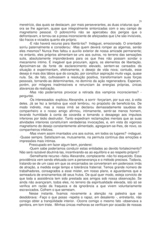 29
meretrício, das quais se destacam, por mais perseverantes, as duas criaturas que
ora se lhe agarram, quase que integralmente sintonizadas com o seu campo de
magnetismo pessoal. O pobrezinho não se apercebeu dos perigos que o
defrontavam, e tornou-se a presa inconsciente de afeiçoados que Lhe são invisíveis,
tão fracos e viciados quanto ele próprio.
        -E não haverá recurso para libertá-los? Indaguei, emocionado. O orientador
sorriu paternalmente e considerou: -Mas quem deverá romper as algemas, senão
eles mesmos? Nunca lhes faltou o auxílio exterior de nossa amizade permanente;
no entanto, eles próprios alimentam-se uns aos outros, no terreno das sensações
sutis, absolutamente imponderáveis para os que lhes não possam sondar o
mecanismo íntimo. É inegável que procuram, agora, os elementos de libertação.
Aproximam-se da fonte de esclarecimento elevado, sentem-se cansados da
situação e experimentam, efetivamente, o desejo de vida nova; contudo, esse
desejo é mais dos lábios que do coração, por constituir aspiração muito vaga, quase
nula. Se, de fato, cultivassem a resolução positiva, transformariam suas forças
pessoais, tornando-as determinantes, no domínio da ação regeneradora. Esperam,
porém, por milagres inadmissíveis e renunciam às energias próprias, únicas
alavancas da realização.
        -Mas não poderíamos provocar a retirada dos vampiros inconscientes? -
perguntei.
        -Os interessados -explicou Alexandre, a sorrir -forçariam, por sua vez, à volta
deles. Já se fez a tentativa que você lembrou, no propósito de beneficiá-los. De
modo indireto, mas a nossa irmã se declarou demasiadamente saudosa do
companheiro e o nosso amigo afirmou, intimamente, sentir-se menos homem,
levando humildade à conta de covardia e tomando o desapego aos impulsos
inferiores por tédio destruidor. Tanto expediram reclamações mentais que as suas
atividades interiores constituíram verdadeiras invocações, e, em vista do vigoroso
magnetismo do desejo constantemente alimentado, agregaram-se-lhes, de novo, os
companheiros infelizes.
        -Mas vivem assim imantados uns aos outros, em todos os lugares? -indaguei.
-Quase sempre. Satisfazem-se, mutuamente, na permuta contínua das emoções e
impressões mais íntimas.
        Preocupado em fazer algum bem, ponderei:
        -Quem sabe poderíamos conduzir estas entidades ao devido fortalecimento?
Não será razoável doutriná-las, incentivando-as ao equilíbrio e ao respeito próprio?
        -Semelhante recurso –falou Alexandre, complacente -não foi esquecido. Essa
providência vem sendo efetuada com a perseverança e o método precisos. Todavia,
tratando-se de um caso em que os encarnados se converteram em poderosos ímãs
de atração, a medida exige tempo e tolerância fraternal. Temos grande número de
trabalhadores, consagrados a esse mister, em nosso plano, e aguardamos que a
semeadura de ensinamentos dê seus frutos. De qual quer modo, esteja convicto de
que toda a assistência tem sido prestada aos amigos sob nossa observação. Se
ainda não avançaram, todos eles, no terreno da espiritualidade elevada, isto só se
verifica em razão da fraqueza e da ignorância a que vivem voluntariamente
escravizados. Colhem o que semeiam.
        Nesse instante, fixamos novamente a atenção na palestra que se
desdobrava: -Faço o que posso -repetia o rapaz, em desalento -, entretanto, não
consigo obter a tranqüilidade interior. -Ocorre comigo o mesmo fato -observava a
genitora, em tom triste. -Minhas únicas melhoras se verificam por ocasião de nossas
 
