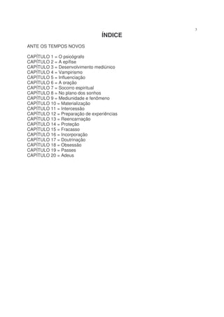 3
                                 ÍNDICE
ANTE OS TEMPOS NOVOS

CAPÍTULO 1 = O psicógrafo
CAPÍTULO 2 = A epífise
CAPÍTULO 3 = Desenvolvimento mediúnico
CAPÍTULO 4 = Vampirismo
CAPÍTULO 5 = Influenciação
CAPÍTULO 6 = A oração
CAPÍTULO 7 = Socorro espiritual
CAPÍTULO 8 = No plano dos sonhos
CAPÍTULO 9 = Mediunidade e fenômeno
CAPÍTULO 10 = Materialização
CAPÍTULO 11 = Intercessão
CAPÍTULO 12 = Preparação de experiências
CAPÍTULO 13 = Reencarnação
CAPÍTULO 14 = Proteção
CAPÍTULO 15 = Fracasso
CAPÍTULO 16 = Incorporação
CAPÍTULO 17 = Doutrinação
CAPÍTULO 18 = Obsessão
CAPÍTULO 19 = Passes
CAPÍTULO 20 = Adeus
 