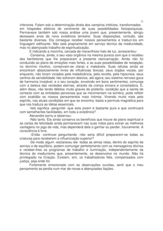 31
inferiores. Falam sob a determinação direta dos vampiros infelizes, transformados
em hóspedes efetivos do continente de suas possibilidades fisicopsíquicas.
Permanece também sob nossa análise uma jovem que, presentemente, atingiu
dezesseis anos de nova existência terrestre. Suas disposições, contudo, são
bastante diversas. Ela consegue receber nossos pensamentos e traduzi-los em
linguagem edificante. Não está propriamente em serviço técnico da mediunidade,
mas no abençoado trabalho de espiritualização.
        E indicando a mocinha, cercada de maravilhoso halo de luz, acrescentou:
        -Conserva, ainda, o seu vaso orgânico na mesma pureza com que o recebeu
dos benfeitores que lhe prepararam a presente reencarnação. Ainda não foi
conduzida ao plano de emoções mais fortes, e as suas possibilidades de recepção,
no domínio intuitivo, conservam-se claras e maleáveis. Suas células ainda se
encontram absolutamente livres de influências tóxicas; seus órgãos vocais, por
enquanto, não foram viciados pela maledicência, pela revolta, pela hipocrisia; seus
centros de sensibilidade não sofreram desvios, até agora; seu sistema nervoso goza
de harmonia invejável, e o seu coração, envolvido em bons sentimentos, comunga
com a beleza das verdades eternas, através da crença sincera e consoladora. E,
além disso, não tendo débitos muito graves do pretérito, condição que a isenta do
contacto com as entidades perversas que se movimentam na sombra, pode refletir
com exatidão os nossos pensamentos mais íntimos. Vivendo muito mais pelo
espírito, nas atuais condições em que se encontra, basta a permuta magnética para
que nos traduza as idéias essenciais.
        -Isto significa -perguntei -que esta jovem é bastante pura e que continuará
com semelhantes facilidades, em toda a existência?
        Alexandre sorriu e observou:
        -Não tanto. Ela ainda conserva os benefícios que trouxe do plano espiritual e
as cartas da felicidade ainda permanecem nas suas mãos para extrair as melhores
vantagens no jogo da vida, mas dependerá dela o ganhar ou perder, futuramente. A
consciência é livre.
         -Então -continuei perguntando -não seria difícil prepararem-se todas as
criaturas para receberem a influenciação superior?
        -De modo algum -esclareceu ele -todas as almas retas, dentro do espírito de
serviço e de equilíbrio, podem comungar perfeitamente com os mensageiros divinos
e receber-lhes os programas de trabalho e iluminação, independentemente da
técnica do mediunismo que, presentemente, se desenvolve no mundo. Não há
privilegiado na Criação. Existem, sim, os trabalhadores fiéis, compensados com
justiça, seja onde for.
        Fortemente emocionado com as observações ouvidas, senti que o meu
pensamento se perdia num mar de novas e abençoadas ilações.
 
