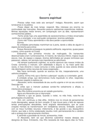 37
                                       7
                                Socorro espiritual
        -Precisa voltar mais cedo aos serviços? -Indagou Alexandre, assim que
tomávamos à via pública.
        -Posso dispor de mais tempo -respondi. Meu interesse era enorme na
continuidade das instruções. Alexandre possuía vastíssimas experiências médicas.
Minhas aquisições nesse terreno, em comparação com as dele, representavam
conhecimentos pálidos.
        -Tenho ainda hoje uma assembléia de esclarecimentos a irmãos encarnados
-continuou o orientador -e se você puder comparecer, teremos satisfação.
        -Como não? Estou aprendendo e não devo perder a oportunidade.
        Saímos.
        As entidades perturbadas mantinham-se à porta, dando a idéia de alguém à
espera de brecha para entrar.
        Porque Alexandre prosseguia na palestra edificante, seguíamos, quase passo
a passo, como quando na Crosta.
        Estávamos nos primeiros minutos da madrugada. Os transeuntes
desencarnados eram numerosíssimos. A maioria, de natureza inferior, trajava roupa
escura, mas, de espaço a espaço, éramos defrontados por grupos luminosos que
passavam, céleres, em serviços cuja importância se adivinhava.
        -Há sempre quefazeres urgentes, no auxílio oportuno aos nossos irmãos da
Crosta -comentou o instrutor, com afabilidade e doçura -e, na maior parte das
vezes, é mais eficiente o nosso concurso à noite, quando os raios solares diretos
não desintegram certos recursos de nossa cooperação...
        Não havia terminado, quando se acercou de nós, inesperadamente, uma
velhinha simpática.
        -Justina, minha irmã, que o Senhor a abençoe! -saudou-a o orientador, gentil.
        A entidade amiga, que demonstrava muita inquietude no olhar, respondeu
com afetuoso respeito e explicou-se:
        -Alexandre, tenho necessidade de seu auxílio urgente e vim ao seu encontro.
Desculpe-me.
        E, antes que o instrutor pudesse sondar-lhe verbalmente a aflição, a
interlocutora prosseguiu:
        -Meu filho Antônio encontra-se em estado gravíssimo...
        Agora era Alexandre que a interrompia:
        -Adivinho o que se passa. Quando o visitei, no mês findo, notei-lhe as
perturbações circulatórias.
        -Sim, sim -continuou a mãe aflita. -Antônio vive no círculo de pensamentos
muito desregrados, apesar do bom coração. E hoje trouxe para o leito de repouso
tantas preocupações descabidas, tanta angústia desnecessária, que as suas
criações mentais se transformaram em verdadeiras torturas. Embalde, auxiliei-o
com os meus humildes recursos; infelizmente, é tão grande o seu desequilíbrio
interior, que toda a minha colaboração resultou inútil, permanecendo-lhe o cérebro
sob a ameaça dum derramamento mortífero.
        E sentindo a gravidade do minuto, acrescentou, triste:
        -Ó Alexandre, bem sei que devemos subordinar nossos desejos aos
desígnios de Deus. Entretanto, meu filho necessita de mais alguns dias na Terra.
 