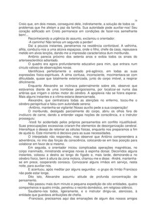 38
Creio que, em dois meses, conseguirei dele, indiretamente, a solução de todos os
problemas que lhe afetam a paz da família. Sua autoridade pode auxiliar-nos! Seu
coração edificado em Cristo permanece em condições de fazer-nos semelhante
bem!...
         Reconhecendo a urgência do assunto, exclamou o orientador:
         -A caminho! Não temos um segundo a perder!
         Daí a poucos instantes, penetramos na residência confortável. A velhinha,
aflita, conduzíu-nos a uma alcova espaçosa, onde o filho, chefe da casa, repousava
metido em alvos lençóis, dando-me a impressão característica dum moribundo.
         Antônio parecia próximo dos setenta anos e exibia todos os sinais do
arterioesclerótico adiantado.
         O quadro era agora profundamente educativo para mim, que entrara num
círculo valioso de observações novas.
         Identificava perfeitamente o estado pré-agônico, em todas as suas
expressões físico-espirituais. A alma confusa, inconsciente, movimentava-se com
dificuldade, quase que totalmente exteriorizada, junto do corpo imóvel, a respirar
dificilmente.
         Enquanto Alexandre se inclinava paternalmente sobre ele, observei que
estávamos diante de uma trombose perigosíssima, por localizar-se numa das
artérias que irrigam o córtex motor do cérebro. A apoplexia não se fizera esperar.
Mais alguns instantes e a vítima estaria desencarnada.
         Alexandre, que centralizara todas as atenções no enfermo, tocou-lhe o
cérebro perispiritual e falou com autoridade serena:
         -Antônio, mantenha-se vigilante! Nosso auxílio pede a sua cooperação!
         O moribundo, desligado parcialmente do corpo, abriu os olhos fora do
invólucro de carne, dando a entender vagas noções de consciência, e o instrutor
prosseguiu:
         -Você foi acidentado pelos próprios pensamentos em conflito injustificável.
Suas preocupações excessivas criaram-lhe elementos de desorganização cerebral.
Intensifique o desejo de retomar as células físicas, enquanto nos preparamos a fim
de ajudá-lo. Este momento é decisivo para as suas necessidades.
         O interpelado não respondeu, mas observei que Antônio compreendera a
advertência, no imo das forças da consciência, colocando-se em boa posição para
colaborar em favor de si mesmo.
         Em seguida, o orientador iniciou complicadas operações magnéticas, no
corpo inanimado, ministrando energias novas à espinha dorsal. Decorridos alguns
instantes, colocou a destra ao longo do fígado e, mais tarde, demorando-a no
cérebro físico, bem à altura da zona motora, chamou-me e disse: -André, mantenha-
se em prece, cooperando conosco. Convocarei alguns irmãos em serviço, nesta
noite, para auxiliar-nos.
         E acentuou, após meditar por alguns segundos: -o grupo do Irmão Francisco
não pode estar longe.
         Dito isto, Alexandre assumiu atitude de profunda concentração de
pensamento.
         Não passou mais dum minuto e pequena expedição de oito entidades, quatro
companheiros e quatro irmãs, penetrou o recinto doméstico, em religioso silêncio.
         Saudamo-nos todos, ligeiramente, e o instrutor dirigiu-se, atencioso, à
entidade que guardava atribuições de chefia.
         -Francisco, precisamos aqui das emanações de algum dos nossos amigos
 