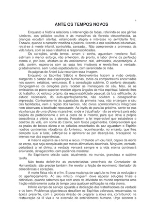 4
                          ANTE OS TEMPOS NOVOS
        Enquanto a história relaciona a intervenção de fadas, referindo-se aos gênios
tutelares, aos palácios ocultos e às maravilhas da floresta desconhecida, as
crianças escutam atentas, estampando alegria e interesse no semblante feliz.
Todavia, quando o narrador modifica a palavra, fixando-a nas realidades educativas,
retrai-se à mente infantil, contrafeita, cansada... Não compreende a promessa da
vida futura, com os seus trabalhos e responsabilidades.
        Os corações, ainda tenros, amam o sonho, aguardam heroísmo fácil,
estimam o menor esforço, não entendem, de pronto, o labor divino da perfeição
eterna e, por isso, afastam-se do ensinamento real, admirados, espantadiços. A
vida, porém, espera-os com as suas leis imutáveis e revela-lhes a verdade,
gradativamente, sem ruídos espetaculares, com serenidade de mãe.
        As páginas de André Luiz recordam essa imagem.
        Enquanto os Espíritos Sábios e Benevolentes trazem a visão celeste,
alargando o campo das esperanças humanas, todos os companheiros encarnados
nos ouvem, extáticos, venturosos. É a consolação sublime, O conforto desejado.
Congregam-se os corações para receber as mensagens do céu. Mas, se os
emissários do plano superior revelam alguns ângulos da vida espiritual, falando-lhes
do trabalho, do esforço próprio, da responsabilidade pessoal, da luta edificante, do
estudo necessário, do auto-aperfeiçoamento, não ocultam a desagradável
impressão. Contrariamente às suposições da primeira hora, não enxergam o céu
das facilidades, nem a região dos favores, não divisa acontecimentos milagrosos
nem observam a beatitude repousante. Ao invés do paraíso próximo, sente-se nas
vizinhanças de uma oficina incansável, onde o trabalhador não se elevará pela mão
beijada do protecionismo e sim à custa de si mesmo, para que deva à própria
consciência a vitória ou a derrota. Percebem a lei imperecível que estabelece o
controle da vida, em nome do Eterno, sem falsos julgamentos. Compreendem que
as praias de beleza divina e os palácios encantados da paz aguardam o Espírito
noutros continentes vibratórios do Universo, reconhecendo, no entanto, que lhes
compete suar e lutar, esforçar-se e aprimorar-se por alcançá-los, bracejando no
imenso mar das experiências.
        A maioria espanta-se e tenta o recuo. Pretende um céu fácil, depois da morte
do corpo, que seja conquistado por meras afirmativas doutrinais. Ninguém, contudo,
perturbará a lei divina; a verdade vencerá sempre e a vida eterna continuará
ensinando, devagarzinho, com paciência maternal.
        Ao Espiritismo cristão cabe, atualmente, no mundo, grandiosa e sublime
tarefa.
        Não basta definir-lhe as características veneráveis de Consolador da
Humanidade, são preciso também lhe revelar a feição de movimento libertador de
consciências e corações.
        A morte física não é o fim. É pura mudança de capítulo no livro da evolução e
do aperfeiçoamento. Ao seu influxo, ninguém deve esperar soluções finais e
definitivas, quando sabemos que cem anos de atividade no mundo representa uma
fração relativamente curta de tempo para qualquer edificação na vida eterna.
        Infinito campo de serviço aguarda a dedicação dos trabalhadores da verdade
e do bem. Problemas gigantescos desafiam os Espíritos valorosos, encarnados na
época presente, com a gloriosa missão de preparar a nova era, contribuindo na
restauração da fé viva e na extensão do entendimento humano. Urge socorrer a
 