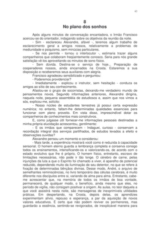 43



                                     8
                            No plano dos sonhos
       Após alguns minutos de conversação encantadora, o Irmão Francisco
acercou-se do orientador, indagando sobre os objetivos da reunião da noite.
       - Sim - esclareceu Alexandre, afável -, teremos algum trabalho de
esclarecimento geral a amigos nossos, relativamente a problemas de
mediunidade e psiquismo, sem minúcias particulares.
       - Se nos permite - tornou o interlocutor -, estimaria trazer alguns
companheiros que colaboram freqüentemente conosco. Seria para nós grande
satisfação vê-los aproveitando os minutos de sono físico.
       - Sem dúvida. Destina-se o serviço de hoje... Preparação de
cooperadores nossos, ainda encarnados na Crosta. Estaremos a sua
disposição e receberemos seus auxiliares com alegria.
       Francisco agradeceu sensibilizado e perguntou:
       - Poderemos providenciar?
       - Imediatamente - explicou o instrutor, sem hesitação - conduza os
amigos ao sítio de seu conhecimento.
       Afastou-se o grupo de socorristas, deixando-me verdadeiro mundo de
pensamentos novos. Segundo informações anteriores, Alexandre dirigiria,
naquela noite, pequena assembléia de estudiosos e, assim que nos vimos a
sós, explicou-me, solícito:
       - Nosso núcleo de estudantes terrestres já possui certa expressão
numérica; no entanto, faltam-lhe determinadas qualidades essenciais para
funcionar com pleno proveito. Em vista disso, imprescindível dotar os
companheiros de conhecimentos mais construtivos.
       E, como julgasse útil fornecer-me informações pessoais destinadas a
minha própria elucidação acrescentou, gentilmente:
       - E os irmãos que comparecem - Indaguei, curioso - conservam a
recordação integral dos serviços partilhados, de estudos levados a efeito e
observações ouvidas?
       Alexandre pensou um momento e considerou:
       - Mais tarde, a experiência mostrará você como é reduzida à capacidade
sensorial. O homem eterno guarda a lembrança completa e conserva consigo
todos os ensinamentos, intensificando-os e valorizando-os, de acordo com o
estado evolutivo que lhe é próprio. O homem físico, entretanto, escravo de
limitações necessárias, não pode ir tão longe. O cérebro de carne, pelas
injunções da luta a que o Espírito foi chamado a viver, é aparelho de potencial
reduzido, dependendo muito da iluminação de seu detentor, no que se refere à
fixação de determinadas bênçãos divinas. Desse modo, André, o arquivo de
semelhantes reminiscências, no livro temporário das células cerebrais, é muito
diferente nos discípulos entre si, variando de alma para alma. Entretanto, cabe-
me acrescentar que, na memória de todos os irmãos de boa vontade,
permanecerá, de qualquer modo, o benefício, ainda mesmo que eles, no
período de vigília, não consigam positivar a origem. As aulas, no teor daquela a
que você assistirá nesta noite, são mensageiras de inexprimíveis utilidades
práticas. Em despertando, na Crosta, depois delas, os aprendizes
experimentam alívio, repouso e esperança, a par da aquisição de novos
valores educativos. É certo que não podem reviver os pormenores, mas
guardarão a essência, sentindo-se revigorados, de inexplicável maneira para
 