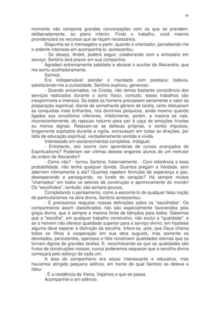 46


momento não comporta grandes conversações com os que se prendem,
deliberadamente, ao plano inferior. Findo o trabalho, você mesmo
providenciará os recursos que se façam necessários.
       Dispunha-se o mensageiro a partir, quando o orientador, percebendo-me
o ardente interesse em acompanhá-lo, acrescentou:
       - Se deseja, André, poderá seguir, colaborando com o emissário em
serviço, Sertório terá prazer em sua companhia.
       Agradeci extremamente satisfeito e abracei o auxiliar de Alexandre, que
me sorriu acolhedoramente.
       Saímos.
       Era indispensável atender o mandado com presteza; todavia,
satisfazendo-me a curiosidade, Sertório explicou, generoso:
       - Quando encarnados, na Crosta, não temos bastante consciência dos
serviços realizados durante o sono físico; contudo, esses trabalhos são
inexprimíveis e imensos. Se todos os homens prezassem seriamente o valor da
preparação espiritual, diante de semelhante gênero de tarefa, certo efetuariam
as conquistas mais brilhantes, nos domínios psíquicos, ainda mesmo quando
ligados aos envoltórios inferiores. Infelizmente, porém, a maioria se vale,
inconscientemente, do repouso noturno para sair à caça de emoções frívolas
ou menos dignas. Relaxam-se as defesas próprias, e certos impulsos,
longamente sopitados durante a vigília, extravasam em todas as direções, por
falta de educação espiritual, verdadeiramente sentida e vivida.
       Interessado em esclarecimentos completos. Indaguei:
       - Entretanto, isto ocorre com aprendizes de cursos avançados do
Espiritualismo? Poderiam ser vítimas desses enganos alunos de um instrutor
da ordem de Alexandre?
       - Como não? - tornou Sertório, fraternalmente. - Com referência a essa
probabilidade, não tenha qualquer dúvida. Quantos pregam a Verdade, sem
aderirem intimamente a ela? Quantos repetem fórmulas de esperança e paz,
desesperando e perseguindo, no fundo do coração? Há sempre muitos
"chamados" em todos os setores de construção e aprimoramento do mundo!
Os "escolhidos", contudo, são sempre poucos.
       Completando o pensamento, como a escoimá-lo de qualquer falsa noção
de particularismos na obra divina, Sertório acrescentou:
       - E precisamos reajustar nossas definições sobre os "escolhidos". Os
companheiros assim classificados não são especialmente favorecidos pela
graça divina, que é sempre a mesma fonte de bênçãos para todos. Sabemos
que a "escolha", em qualquer trabalho construtivo, não exclui a "qualidade", e
se o homem não oferece qualidade superior para o serviço divino, em hipótese
alguma deve esperar a distinção da escolha. Infere-se, pois, que Deus chama
todos os filhos à cooperação em sua obra augusta, mas somente os
devotados, persistentes, operosos e fiéis constroem qualidades eternas que os
tornam dignos de grandes tarefas. E, reconhecendo-se que as qualidades são
frutos de construções nossas, nunca poderemos esquecer que a escolha divina
começará pelo esforço de cada um.
       A tese do companheiro era assaz interessante e educativa, mas
havíamos atingido pequeno edifício, em frente do qual Sertório se deteve e
falou:
       - É a residência de Vieira. Vejamos o que se passa.
       Acompanhei-o em silêncio.
 