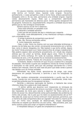 47


        Em poucos instantes, encontrávamo-nos dentro de quarto confortável,
onde dormia um homem idoso, fazendo ruído singular. Via-se-lhe,
perfeitamente, o corpo perispirítico unido à forma física, embora parcialmente
desligados entre si. Ao seu lado, permanecia uma entidade singular, trajando
vestes absolutamente negras. Notei que o companheiro adormecido
permanecia sob impressões de doloroso pavor. Gritos agudos escapavam-lhe
da garganta. Sufocava-se, angustiadamente, enquanto a entidade escura fazia
gestos que eu não conseguia compreender.
        Sertório acercou-se de mim e observou:
        - Vieira está sofrendo um pesadelo cruel.
        E indicando a entidade estranha:
        - Creio que ele terá atraído até aqui o visitante que o espanta.
        Com efeito, muito delicadamente, o meu interlocutor começou a dialogar
com a entidade de luto:
        - O amigo é parente do companheiro que dorme?
        - Não, não. Somos conhecidos velhos.
        E. muito impaciente, acentuou:
        - Hoje, à noite, Vieira me chamou com as suas reiteradas lembranças e
acusou-me de faltas que não cometi, conversando levianamente com a família.
Isso, como é natural, desgostou-me. Não bastará o que tenho sofrido, depois
da morte? Ainda precisarei ouvir falsos testemunhos de amigos maledicentes?
Não poderia esperar dele semelhante procedimento, em virtude das relações
afetivas que nos uniam as famílias, desde alguns anos. Vieira foi sempre
pessoa de minha confiança. Em razão da surpresa, deliberei esperá-lo nos
momentos de sono, a fim de prestar-lhe os necessários esclarecimentos.
        O estranho visitante. Todavia, fez uma pausa, sorriu irônico, e continuou:
        - Entretanto, desde o momento em que me pus a explicar-lhe a situação
do passado, informando-o quanto aos verdadeiros móveis de minhas iniciativas
e resoluções na vida carnal, para que não prossiga caluniando-me o nome,
embora sem intenção, Vieira fez este rosto de pavor que estão vendo e parece
não desejar ouvir as minhas verdades.
        Interessado nas lições novas, aproximei-me do amigo, cujo corpo
descansava em posição horizontal, e senti-lhe o suor frio ensopando os
lençóis.
        Não revelava compreender convenientemente o auxílio que lhe era
trazido, fixando-nos com estranheza e ansiedade, intensificando, ainda mais,
os gemidos gritantes que lhe escapavam da boca.
        Sentindo a silenciosa reprovação de Sertório, o habitante das zonas
inferiores dirigiu-lhe a palavra de modo especial:
        - O senhor admite que devamos ouvir impassíveis os remoques da
leviandade? Não será passível de censura e punição o amigo infiel que se vale
das imposições da morte para caluniar e deprimir? Se Vieira sentiu-se no
direito de acusar-me, desconhecendo certas particularidades dos problemas de
minha vida privada, não é justo que me tolere os esclarecimentos até ao fim?
Não sabe ele, acaso que os mortos continuam vivos? Ignorará, porventura, que
a memória de cada companheiro deve ser sagrada? Ora esta! Eu mesmo já lhe
ouvi, em minha nova condição de desencarnado, longas dissertações
referentes ao respeito que devemos uns aos outros... Não considera, pois, que
tenho motivos justos para exigir um legítimo entendimento?
        O interpelado esboçou um gesto de complacência e observou:
 