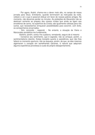 50


        - Por agora, André, chama-nos o dever mais alto, no campo de nossa
jornada para Deus. Entretanto, quando terminarem as instruções da noite,
voltarei a ver o que é possível efetuar em favor de nossos pobres amigos. No
momento, não devemos perder os minutos. As preleções de Alexandre não se
destinam somente ao preparo dos nossos irmãos que ainda se ligam aos
envoltórios de carne, na superfície da Crosta; são igualmente valiosas para nós
outros, que necessitamos enriquecer possibilidades para socorrer, com êxito,
os companheiros encarnados.
        - Sim, concordo - respondi. - No entanto, a situação de Vieira e
Marcondes sensibiliza-me fundamente.
        Sertório, porém, cortou-me a palavra, rematando, seguro de si mesmo:
        - Conserve seu sentimento, que é sagrado; não se arrisque, porém, a
sentimentalismo doentio. Esteja tranqüilo quanto à assistência, que não lhes
faltará no momento oportuno; não se esqueça, porém, de que, se eles mesmos
algemaram o coração em semelhantes cárceres, é natural que adquiram
alguma experiência proveitosa à custa do próprio desapontamento.
 