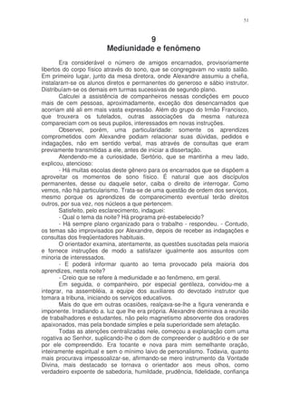 51



                                  9
                        Mediunidade e fenômeno
       Era considerável o número de amigos encarnados, provisoriamente
libertos do corpo físico através do sono, que se congregavam no vasto salão.
Em primeiro lugar, junto da mesa diretora, onde Alexandre assumiu a chefia,
instalaram-se os alunos diretos e permanentes do generoso e sábio instrutor.
Distribuíam-se os demais em turmas sucessivas de segundo plano.
       Calculei a assistência de companheiros nessas condições em pouco
mais de cem pessoas, aproximadamente, exceção dos desencarnados que
acorriam até ali em mais vasta expressão. Além do grupo do Irmão Francisco,
que trouxera os tutelados, outras associações da mesma natureza
compareciam com os seus pupilos, interessados em novas instruções.
       Observei, porém, uma particularidade: somente os aprendizes
comprometidos com Alexandre podiam relacionar suas dúvidas, pedidos e
indagações, não em sentido verbal, mas através de consultas que eram
previamente transmitidas a ele, antes de iniciar a dissertação.
       Atendendo-me a curiosidade, Sertório, que se mantinha a meu lado,
explicou, atencioso:
       - Há muitas escolas deste gênero para os encarnados que se dispõem a
aproveitar os momentos de sono físico. É natural que aos discípulos
permanentes, desse ou daquele setor, caiba o direito de interrogar. Como
vemos, não há particularismo. Trata-se de uma questão de ordem dos serviços,
mesmo porque os aprendizes de comparecimento eventual terão direitos
outros, por sua vez, nos núcleos a que pertencem.
       Satisfeito, pelo esclarecimento, indaguei:
       - Qual o tema da noite? Há programa pré-estabelecido?
       - Há sempre plano organizado para o trabalho - respondeu. - Contudo,
os temas são improvisados por Alexandre, depois de receber as indagações e
consultas dos freqüentadores habituais.
       O orientador examina, atentamente, as questões suscitadas pela maioria
e fornece instruções de modo a satisfazer igualmente aos assuntos com
minoria de interessados.
       - E poderá informar quanto ao tema provocado pela maioria dos
aprendizes, nesta noite?
       - Creio que se refere à mediunidade e ao fenômeno, em geral.
       Em seguida, o companheiro, por especial gentileza, convidou-me a
integrar, na assembléia, a equipe dos auxiliares do devotado instrutor que
tomara a tribuna, iniciando os serviços educativos.
       Mais do que em outras ocasiões, realçava-se-lhe a figura veneranda e
imponente. Irradiando a. luz que lhe era própria. Alexandre dominava a reunião
de trabalhadores e estudantes, não pelo magnetismo absorvente dos oradores
apaixonados, mas pela bondade simples e pela superioridade sem afetação.
       Todas as atenções centralizadas nele, começou a explanação com uma
rogativa ao Senhor, suplicando-lhe o dom de compreender o auditório e de ser
por ele compreendido. Era tocante e nova para mim semelhante oração,
inteiramente espiritual e sem o mínimo laivo de personalismo. Todavia, quanto
mais procurava impessoalizar-se, afirmando-se mero instrumento da Vontade
Divina, mais destacado se tornava o orientador aos meus olhos, como
verdadeiro expoente de sabedoria, humildade, prudência, fidelidade, confiança
 