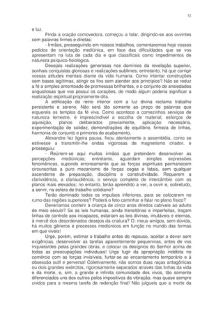 52


e luz.
        Finda a oração comovedora, começou a falar, dirigindo-se aos ouvintes
com palavras firmes e diretas:
        - Irmãos, prosseguindo em nossos trabalhos, comentaremos hoje vossos
pedidos de orientação mediúnica, em face das dificuldades que se vos
apresentam na luta de cada dia e que classificais como impedimentos de
natureza psíquico-fisiológica.
        Desejais realizações generosas nos domínios da revelação superior,
sonhais conquistas gloriosas e realizações sublimes; entretanto, há que corrigir
vossas atitudes mentais diante da vida humana. Como intentar construções
sem bases legítimas, atingir os fins sem atender aos princípios? Não se reduz
a fé a simples amontoado de promessas brilhantes, e o conjunto de ansiedades
angustiosas que vos possui os corações, de modo algum poderia significar a
realização espiritual propriamente dita.
        A edificação do reino interior com a luz divina reclama trabalho
persistente e sereno. Não será tão somente ao preço de palavras que
erguereis os templos da fé viva. Como acontece a comezinhos serviços de
natureza terrestre, é imprescindível a escolha de material, esforços de
aquisição,     planos    deliberados     previamente,   aplicação   necessária,
experimentação de solidez, demonstrações de equilíbrio, firmeza de linhas,
harmonia de conjunto e primores de acabamento.
        Alexandre fez ligeira pausa, fixou atentamente a assembléia, como se
estivesse a transmitir-lhe ondas vigorosas de magnetismo criador, e
prosseguiu:
        - Reúnem-se aqui muitos irmãos que pretendem desenvolver as
percepções mediúnicas; entretanto, aguardam simples expressões
fenomênicas, supondo erroneamente que as forças espirituais permanecem
circunscritas a puro mecanismo de forças cegas e fatais, sem qualquer
ascendente de preparação, disciplina e construtividade. Requerem a
clarividência, a clariaudiência, o serviço completo de intercâmbio com os
planos mais elevados; no entanto, terão aprendido a ver, a ouvir e, sobretudo,
a servir, na esfera de trabalho cotidiano?
        Terão dominado todos os impulsos inferiores, para se colocarem no
rumo das regiões superiores? Poderá o feto caminhar e falar no plano físico?
        Deveríamos conferir à criança de cinco anos direitos cabíveis ao adulto
de meio século? Se as leis humanas, ainda transitórias e imperfeitas, traçam
linhas de controle aos incapazes, estariam as leis divinas, imutáveis e eternas,
à mercê dos desordenados desejos da criatura? O. meus amigos, sem dúvida,
há muitos gêneros e processos mediúnicos em função no mundo das formas
em que viveis!
        Urge, porém, estimar o trabalho antes do repouso, aceitar o dever sem
exigências, desenvolver as tarefas aparentemente pequeninas, antes de vos
inquietardes pelas grandes obras, e colocar os desígnios do Senhor acima de
todas as preocupações individuais! Urge fugir da apropriação indébita no
comércio com as forças invisíveis, furtar-se ao encantamento temporário e à
obsessão sutil e perversa! Coletivamente, não somos duas raças antagônicas
ou dois grandes exércitos, rigorosamente separados através das linhas da vida
e da morte, e, sim, a grande e infinita comunidade dos vivos, tão somente
diferenciados uns dos outros pelos impositivos da vibração, mas quase sempre
unidos para a mesma tarefa de redenção final! Não julgueis que a morte da
 