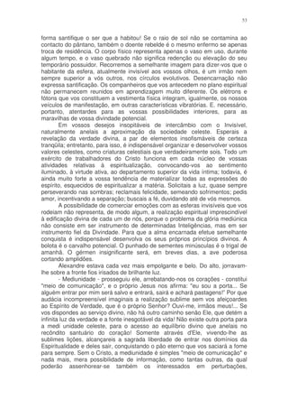 53


forma santifique o ser que a habitou! Se o raio de sol não se contamina ao
contacto do pântano, também o doente rebelde é o mesmo enfermo se apenas
troca de residência. O corpo físico representa apenas o vaso em uso, durante
algum tempo, e o vaso quebrado não significa redenção ou elevação do seu
temporário possuidor. Recorremos a semelhante imagem para dizer-vos que o
habitante da esfera, atualmente invisível aos vossos olhos, é um irmão nem
sempre superior a vós outros, nos círculos evolutivos. Desencarnação não
expressa santificação. Os companheiros que vos antecedem no plano espiritual
não permanecem reunidos em aprendizagem muito diferente. Os elétrons e
fótons que vos constituem a vestimenta física integram, igualmente, os nossos
veículos de manifestação, em outras características vibratórias. E. necessário,
portanto, atentardes para as vossas possibilidades interiores, para as
maravilhas de vossa divindade potencial.
        Em vossos desejos insopitáveis de intercâmbio com o Invisível,
naturalmente anelais a aproximação da sociedade celeste. Esperais a
revelação da verdade divina, a par de elementos insofismáveis de certeza
tranqüila; entretanto, para isso, é indispensável organizar e desenvolver vossos
valores celestes, como criaturas celestiais que verdadeiramente sois. Todo um
exército de trabalhadores do Cristo funciona em cada núcleo de vossas
atividades relativas à espiritualização, convocando-vos ao sentimento
iluminado, à virtude ativa, ao departamento superior da vida íntima; todavia, é
ainda muito forte a vossa tendência de materializar todas as expressões do
espírito, esquecidos de espiritualizar a matéria. Solicitais a luz, quase sempre
perseverando nas sombras; reclamais felicidade, semeando sofrimentos; pedis
amor, incentivando a separação; buscais a fé, duvidando até de vós mesmos.
        A possibilidade de comerciar emoções com as esferas invisíveis que vos
rodeiam não representa, de modo algum, a realização espiritual imprescindível
à edificação divina de cada um de nós, porque o problema da glória mediúnica
não consiste em ser instrumento de determinadas Inteligências, mas em ser
instrumento fiel da Divindade. Para que a alma encarnada efetue semelhante
conquista é indispensável desenvolva os seus próprios princípios divinos. A
bolota é o carvalho potencial. O punhado de sementes minúsculas é o trigal de
amanhã. O gérmen insignificante será, em breves dias, a ave poderosa
cortando amplidões.
        Alexandre estava cada vez mais empolgante e belo. Do alto, jorravam-
lhe sobre a fronte fios irisados de brilhante luz.
        - Mediunidade - prosseguiu ele, arrebatando-nos os corações - constitui
"meio de comunicação", e o próprio Jesus nos afirma: "eu sou a porta... Se
alguém entrar por mim será salvo e entrará, sairá e achará pastagens!” Por que
audácia incompreensível imaginais a realização sublime sem vos afeiçoardes
ao Espírito de Verdade, que é o próprio Senhor? Ouvi-me, irmãos meus!... Se
vos dispondes ao serviço divino, não há outro caminho senão Ele, que detém a
infinita luz da verdade e a fonte inesgotável da vida! Não existe outra porta para
a medi unidade celeste, para o acesso ao equilíbrio divino que anelais no
recôndito santuário do coração! Somente através d'Ele, vivendo-lhe as
sublimes lições, alcançareis a sagrada liberdade de entrar nos domínios da
Espiritualidade e deles sair, conquistando o pão eterno que vos saciará a fome
para sempre. Sem o Cristo, a mediunidade é simples "meio de comunicação" e
nada mais, mera possibilidade de informação, como tantas outras, da qual
poderão assenhorear-se também os interessados em perturbações,
 