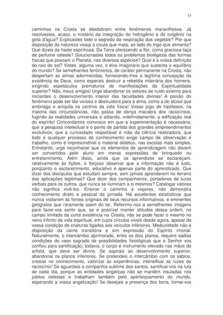 55


caminhos na Crosta se desdobram entre fenômenos maravilhosos. Já
resolvestes, acaso, o mistério da integração do hidrogênio e do oxigênio na
gota d'água? Explicastes todo o segredo da respiração dos vegetais? Por que
disposição da natureza viceja a cicuta que mata, ao lado do trigo que alimenta?
Que dizeis da haste espinhosa: Da Terra oferecendo a flor, como graciosa taça
de perfume celeste? Solucionastes todos os problemas biológicos das formas
físicas que povoam o Planeta, nas diversas espécies? Qual é a vossa definição
do raio de sol? Vistes, alguma vez, o eixo imaginário que sustenta o equilíbrio
do mundo? Se semelhantes fenômenos, de caráter permanente na Crosta, não
despertam as almas adormecidas, fornecendo-lhes a legítima concepção da
existência de Deus, como esperais destruir a rebeldia milenária dos homens,
exigindo espetáculos prematuros de manifestações da Espiritualidade
superior? Não, meus amigos! Urge abandonar os setores de ruído externo para
iniciardes o desenvolvimento interior das faculdades divinas! A paixão do
fenômeno pode ser tão viciosa e destruidora para a alma, como a do álcool que
embriaga e aniquila os centros da vida física! Vosso jogo de hipóteses, na
maioria das circunstâncias, não passa de dança macabra dos raciocínios,
fugindo às realidades universais e adiando, indefinidamente, a edificação real
do espírito! Concordamos convosco em que a experimentação é necessária;
que a pesquisa intelectual é o ponto de partida dos grandes empreendimentos
evolutivos; que a curiosidade respeitável é mãe da ciência realizadora; que
todo e qualquer processo de conhecimento exige campo de observação e
trabalho, como é imprescindível o material didático, nas escolas mais simples.
Entretanto, urge reconhecer que os elementos de aprendizagem não devem
ser convertidos pelo aluno em meras expressões de brinquedo ou
entretenimento. Além disso, ainda que os aprendizes se esclareçam,
relativamente às lições, é forçoso observar que a informação não é tudo,
porqüanto o esclarecimento, educativo é apenas parte do aprendizado. Que
dizer dos discípulos que estudam sempre, sem jamais aprenderem no terreno
das aplicações legitimas? Que dizer dos companheiros, portadores de luzes
verbais para os outros, que nunca se iluminam a si mesmos? Catalogar valores
não significa vivê-los. Ensinar o caminho a viajores, não demonstra
conhecimento direto e pessoal da jornada. Há excelentes estatísticos que
nunca visitaram as fontes originais de seus recursos informativos, e eminentes
geógrafos que raramente saem do lar. Referimo-nos a semelhantes imagens
para fazer-vos sentir que, se é possível manter atitudes dessa ordem, no
campo limitado da curta existência na Crosta, não se pode fazer o mesmo no
reino infinito da vida espiritual, em cujos círculos viveis desde agora, apesar da
vossa condição de criaturas ligadas aos veículos inferiores. Mediunidade não é
disposição da carne transitória e sim expressão do Espírito imortal.
Naturalmente, o intercâmbio aprimorado, entre os dois planos, requere sadias
condições do vaso sagrado de possibilidades fisiológicas que o Senhor vos
confiou para santificação; todavia, o corpo é instrumento elevado nas mãos do
artista, que deve ser divino. Se aspirais ao desenvolvimento superior,
abandonai os planos inferiores. Se pretendeis o intercâmbio com os sábios,
crescei no conhecimento, valorizai as experiências, intensificai as luzes do
raciocínio! Se aguardais a companhia sublime dos santos, santificai-vos na luta
de cada dia, porque as entidades angélicas não se mantêm insuladas nos
júbilos celestes e trabalham também pelo aperfeiçoamento do mundo,
esperando a vossa angelização! Se desejais a presença dos bons, tornai-vos
 