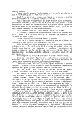61


dos orientadores.
        Nesse instante, pessoas familiarizadas com a reunião penetraram a
sala, tomando os lugares que lhes eram habituais.
        Estabeleceu-se, entre os encarnados, ligeira conversação, na qual se
comentavam os trabalhos levados a efeito anteriormente.
        Não se passaram muitos minutos e a jovem médium, afável e simpática,
deu entrada no recinto, acompanhada por diversas entidades, dentre as quais
se destacava um amigo de elevada condição, que parecia chefiar o grupo de
servidores. Esse exercia considerável controle sobre a moça, que a ele se
ligava através de tênues fios de natureza magnética.
        Sentindo-me a insopitável curiosidade, o orientador esclareceu:
        - O controlador mediúnico é o Irmão Alencar, que também foi médico na
Terra. Calimério é o dirigente legítimo, encarregado da supervisão dos
trabalhos, em nosso círculo.
        Como notasse minha estranheza, Alexandre reiterou:
        - Alencar é orientador do aparelho mediúnico para as atividades de
materialização propriamente ditas. Aproximemo-nos dele.
        Muito sensibilizado, recebi a saudação do novo amigo, que nos acolheu
afetuosamente: t - Ser-nos-á muito útil à presença de ambos - disse-nos,
fixando meu instrutor, em particular -, porqüanto necessitamos de
colaboradores para o auxílio magnético ao organismo mediúnico - Estamos à
sua disposição - acentuou Alexandre, satisfeito -, tomaremos lugar entre os
seus assistentes.
        Alencar agradeceu num gesto expressivo de sincero contentamento.
        Entre os colaboradores figurava uma criatura' muito querida ao meu
orientador. Tratava-se de Verônica, que havia sido exímia enfermeira na
Crosta, e que me colocou à vontade, conversando amavelmente.
        - Irmão Alexandre - disse ela, depois de rápidos momentos de palestra
carinhosa -, iniciemos o auxílio magnético. Precisamos incentivar os processos
digestivos para que o aparelho mediúnico funcione sem obstáculos.
        Não tive ensejo para interpelações verbais. Alexandre, porém,
endereçou-me significativo olhar, convidando-me a incentivar observações.
        Ele, Verônica e mais três assistentes diretos de Alencar colocaram as
mãos, em forma de coroa, sobre a fronte da jovem, e vi que as suas energias
reunidas formavam vigoroso fluxo magnético que foi projetado sobre o
estômago e o fígado da médium, órgãos esses que acusaram, imediatamente,
novo ritmo de vibrações. Concentraram-se as forças emitidas, gradualmente,
sobre o plexo solar, espalhando-se por todo o sistema nervoso vegetativo e,
com espanto, observei que se acelerava o processo químico da digestão. As
glândulas do estômago começaram a segregar pepsina e ácido clorídrico, em
maior quantidade, transformando rapidamente o bolo alimentar. Admirado,
reconheci a elevada produção de enzimas digestivas e vi que o pâncreas
trabalhava ativamente, lançando grandes porções de tripsina, na parte inicial
dos intestinos, que figuravam grande hospedaria de bacilos acidificantes.
Valendo-me da oportunidade, analisei o fígado, que parecia sofrer especial
influenciação, notando-lhe a condição de órgão intermediário, não somente
com funções definidas na produção da bile, mas também exercendo importante
papel nos fenômenos nutritivos, relacionado com a vida dos glóbulos do
sangue. As células hepáticas esforçavam-se, apressadas, armazenando
recursos da nutrição ao longo das veias interlobulares, que se assemelhavam a
 