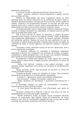 62


pequeninos canais de luz.
        Em poucos minutos, o estômago permanecia inteiramente livre.
        - Agora - exclamou Verônica, serviçal preparemos o sistema nervoso
para as saídas da força.
        Reparei na diferenciação dos fluxos magnéticos, diante da nova
operação posta em prática. Separaram-se os assistentes de algum modo e,
enquanto Alexandre projetava a energia que lhe era peculiar sobre a região do
cérebro. Verônica e os companheiros lançavam os recursos que lhes eram
próprios sobre todo o sistema nervoso central, encarregando-se cada um de
determinada zona dos nervos cervicais, dorsais, lombares e sacros.
        As forças projetadas sobre a organização mediúnica efetuavam limpeza
eficiente e enérgica, porqüanto via, espantados, os resíduos escuros que lhes
eram arrancados dos centros vitais.
        Sob o fluxo luminoso da destra de Alexandre, o cérebro da jovem
alcançava brilho singular, como se fora espelho cristalino. Todas as glândulas
mais importantes resplandeciam, à maneira de núcleos vigorosos, excitados
por elementos sublimes. Debaixo da chuva de raios espirituais em que se
encontrava, a médium deixava perceber o trabalho divino de que era objeto, na
intimidade de todas as células orgânicas, que pareciam restaurar o equilíbrio
elétrico.
        Terminada a tarefa, Alexandre acercou-se de mim, observando, ante a
minha indisfarçável curiosidade:
        - O aparelho mediúnico foi submetido a operações magnéticas
destinadas a socorrer-lhe o organismo nos processos de nutrição, circulação,
metabolismo e ações protoplásmicas, a fim de que o seu equilíbrio fisiológico
seja mantido acima de qualquer surpresa desagradável.
        Prosseguindo o exame dos trabalhos em curso, reparei que Verônica
alçava, agora, a destra sobre a cabeça da jovem, demorando-a no centro da
sensibilidade.
        - Nossa irmã Verônica - explicou o meu amável orientador - está
aplicando passes magnéticos como serviço de introdução ao desdobramento
necessário.
        Nesse momento, porém, algo aconteceu de estranho no círculo de
nossas atividades espirituais.
        Percebeu-se grande choque de vibrações no recinto. Dois servidores
aproximaram-se de Alencar e um deles explicou, espantadiço:
        - O senhor P... Aproxima-se, porém, em condições indesejáveis...
        - Que aconteceu? - Indagou o controlador, seguro de si.
        - Bebeu alcoólicos em abundância e precisamos providenciar-lhe o
insulamento.
        O controlador esboçou um gesto de contrariedade e murmurou,
encaminhando-se para a porta de entrada:
        - É muito grave! Neutralizemos a sua influenciação, sem perda de
tempo.
        Alexandre convidou-me a observar o caso de mais perto. Em vista da
estupefação que me tomava de assalto, esclareceu:
        - Nestes fenômenos. André, os fatores morais constituem elemento
decisivo de organização. Não estamos diante de mecanismos de menor
esforço e, sim, ante as manifestações sagradas da vida, em que não se pode
prescindir dos elementos superiores e da sintonia vibratória.
 