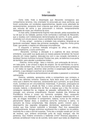 67



                                        11
                                   Intercessão
        Certa noite, finda a dissertação que Alexandre consagrava aos
companheiros terrenos, meu orientador foi procurado por duas senhoras, que
foram conduzidas, em condições especialíssimas, àquele curso adiantado de
esclarecimentos, porqüanto eram criaturas que ainda se encontravam presas
aos veículos de carne e que procuravam o instrutor, temporariamente
desligadas do corpo, por influência do sono.
        A mais velha, evidentemente Espírito mais elevado, pelas expressões de
luz de que se via rodeado, parecia muito conhecida e estimada de Alexandre,
que a recebeu com indisfarçáveis demonstrações de carinho. A outra, porém,
envolvida num circulo escuro, trazia o semblante lacrimoso e angustiado.
        - Ó meu amigo! - exclamou a entidade mais simpática, dirigindo-se ao
benévolo orientador, depois das primeiras saudações - trago-lhe minha prima
Éster, que perdeu o esposo em dolorosas circunstâncias.
        E enquanto a senhora indicada enxugava os olhos, em silêncio,
acabrunhadíssima, a outra continuava:
        - Alexandre, conheço a elevação e a urgência de seus serviços;
entretanto, ouso pedir sua ajuda para os nossos pesares terrestres! Se houver
absurdo em nossa rogativa, desculpe-nos com o seu coração clarividente e
bondoso! Somos mulheres humanas! Perdoe-nos, pois, se batemos à sua porta
de benfeitor, para atender a problemas tristes!...
        - Etelvina, minha amiga - falou o instrutor, com entonação de ternura -,
em toda parte, a dor sincera é digna de amparo. Se há sofrimentos na carne,
existem eles também aqui, onde nos encontramos sem os despojos grosseiros
e, em todos os lugares, devemos estar prontos à cooperação legítima. Diga,
portanto, o que desejam e ponham-se à vontade!
        Ambas as senhoras demonstraram-se aliviadas e passaram a conversar
calmamente.
        Etelvina, satisfeita, apresentou então a companheira que começou a
relatar seu doloroso romance. Casara-se, fazia doze anos, com o segundo
noivo que o destino lhe reservara, esclarecendo que o primeiro, ao qual amara
muito, suicidara-se em circunstâncias misteriosas. A princípio, preocupara-se
intensamente com a atitude de Noé, o noivo primeiro, bem-amado de seu
coração; todavia, o devotamento de Raul, o esposo que o Céu lhe enviara,
conseguira desfazer-lhe as mágoas do passado, edificando-lhe a ventura
conjugal, com amoroso entendimento. Haviam recebido três filhinhos da
Providência Divina e viviam em harmonia completa. Raul, conquanto
melancólico, era dedicadó e fiel. Quanta vez a desejara balsamizar-lhe, em
vão, as chagas recônditas! O companheiro, todavia, nunca se lhe revelara
plenamente! Apesar disso, a existência corria-lhe venturosa e calma, no
santuário da mútua compreensão. Não obstante, porém, viverem para o
desempenho das sagradas obrigações domésticas, apareceram inimigos
ocultos que lhes haviam subtraído a felicidade. Raul fora assassinado
inexplicavelmente. Amigos anônimos recolheram-lhe o cadáver na via pública,
trazendo-lhe a casa a terrível surpresa. Tinha ele o coração varado por um tiro
de revólver, que, embora encontrado junto do corpo exangue, não lhe
pertencia. Que mistério envolveria o hediondo crime? Diversos populares e
policiais acreditavam tratar-se de suicídio, tanto assim que todas as diligências
 