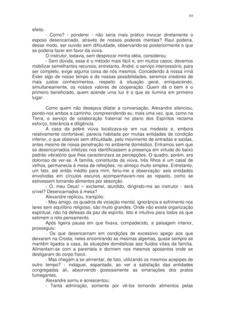 69


efeito.
       - Como? - ponderei - não seria mais prático invocar diretamente o
esposo desencarnado, através de nossos poderes mentais? Raul poderia,
desse modo, ser ouvido sem dificuldade, observando-se posteriormente o que
se poderia fazer em favor da viúva.
       O instrutor, todavia, sem desprezar minha idéia, considerou:
       - Sem dúvida, esse é o método mais fácil e, em muitos casos, devemos
mobilizar semelhantes recursos; entretanto, André, o serviço intercessório, para
ser completo, exige alguma coisa de nós mesmos. Concedendo à nossa irmã
Éster algo de nosso tempo e de nossas possibilidades, seremos credores de
mais justos conhecimentos, respeito à situação geral, enriquecendo,
simultaneamente, os nossos valores de cooperação. Quem dá o bem é o
primeiro beneficiado, quem acende uma luz é o que se ilumina em primeiro
lugar.

        Como quem não desejava dilatar a conversação, Alexandre silenciou,
pondo-nos ambos a caminho, compreendendo eu, mais uma vez, que, como na
Terra, o serviço de colaboração fraternal no plano dos Espíritos reclama
esforço, tolerância e diligência.
        A casa da pobre viúva localizava-se em rua modesta e, embora
relativamente confortável, parecia habitada por muitas entidades de condição
inferior, o que observei sem dificuldade, pelo movimento de entradas e saídas,
antes mesmo de nossa penetração no ambiente doméstico. Entramos sem que
os desencarnados infelizes nos identificassem a presença em virtude do baixo
padrão vibratório que lhes caracterizava as percepções. O quadro, porém, era
doloroso de ver-se. A família, constituída da viúva, três filhos e um casal de
velhos, permanecia à mesa de refeições, no almoço muito simples. Entretanto,
um fato, até então inédito para mim, feriu-me a observação: seis entidades
envolvidas em círculos escuros acompanhavam-nos ao repasto, como se
estivessem tomando alimentos por absorção.
        - O. meu Deus! – exclamei, aturdido, dirigindo-me ao instrutor - será
crível? Desencarnados à mesa?
        Alexandre replicou, tranqüilo:
        - Meu amigo, os quadros de viciação mental, ignorância e sofrimento nos
lares sem equilíbrio religioso, são muito grandes. Onde não existe organização
espiritual, não há defesas da paz de espírito. Isto é intuitivo para todos os que
estimem o reto pensamento.
        Após ligeira pausa em que fixava, compadecido, a paisagem interior,
prosseguiu:
        - Os que desencarnam em condições de excessivo apego aos que
deixaram na Crosta, neles encontrando as mesmas algemas, quase sempre se
mantêm ligados a casa, às situações domésticas aos fluidos vitais da família.
Alimentam-se com a parentela e dormem nos mesmos aposentos onde se
desligaram do corpo físico.
        - Mas chegam a se alimentar, de fato, utilizando os mesmos acepipes de
outro tempo? - indaguei, espantado, ao ver a satisfação das entidades
congregadas ali, absorvendo gostosamente as emanações dos pratos
fumegantes.
        Alexandre sorriu e acrescentou:
        - Tanta admiração, somente por vê-los tomando alimentos pelas
 