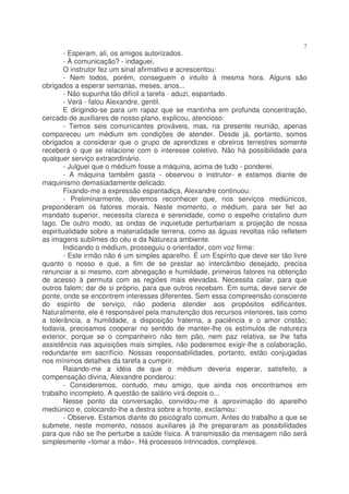 7
        - Esperam, ali, os amigos autorizados.
        - À comunicação? - indaguei.
        O instrutor fez um sinal afirmativo e acrescentou:
        - Nem todos, porém, conseguem o intuito à mesma hora. Alguns são
obrigados a esperar semanas, meses, anos...
        - Não supunha tão difícil a tarefa - aduzi, espantado.
        - Verá - falou Alexandre, gentil.
        E dirigindo-se para um rapaz que se mantinha em profunda concentração,
cercado de auxiliares de nosso plano, explicou, atencioso:
        - Temos seis comunicantes prováveis, mas, na presente reunião, apenas
compareceu um médium em condições de atender. Desde já, portanto, somos
obrigados a considerar que o grupo de aprendizes e obreiros terrestres somente
receberá o que se relacione com o interesse coletivo. Não há possibilidade para
qualquer serviço extraordinário.
        - Julguei que o médium fosse a máquina, acima de tudo - ponderei.
        - A máquina também gasta - observou o instrutor- e estamos diante de
maquinismo demasiadamente delicado.
        Fixando-me a expressão espantadiça, Alexandre continuou:
        - Preliminarmente, devemos reconhecer que, nos serviços mediúnicos,
preponderam os fatores morais. Neste momento, o médium, para ser fiel ao
mandato superior, necessita clareza e serenidade, como o espelho cristalino dum
lago. De outro modo, as ondas de inquietude perturbariam a projeção de nossa
espiritualidade sobre a materialidade terrena, como as águas revoltas não refletem
as imagens sublimes do céu e da Natureza ambiente.
        Indicando o médium, prosseguiu o orientador, com voz firme:
        - Este irmão não é um simples aparelho. É um Espírito que deve ser tão livre
quanto o nosso e que, a fim de se prestar ao intercâmbio desejado, precisa
renunciar a si mesmo, com abnegação e humildade, primeiros fatores na obtenção
de acesso à permuta com as regiões mais elevadas. Necessita calar, para que
outros falem; dar de si próprio, para que outros recebam. Em suma, deve servir de
ponte, onde se encontrem interesses diferentes. Sem essa compreensão consciente
do espírito de serviço, não poderia atender aos propósitos edificantes.
Naturalmente, ele é responsável pela manutenção dos recursos interiores, tais como
a tolerância, a humildade, a disposição fraterna, a paciência e o amor cristão;
todavia, precisamos cooperar no sentido de manter-lhe os estímulos de natureza
exterior, porque se o companheiro não tem pão, nem paz relativa, se lhe falta
assistência nas aquisições mais simples, não poderemos exigir-lhe a colaboração,
redundante em sacrifício. Nossas responsabilidades, portanto, estão conjugadas
nos mínimos detalhes da tarefa a cumprir.
        Raiando-me a idéia de que o médium deveria esperar, satisfeito, a
compensação divina, Alexandre ponderou:
        - Consideremos, contudo, meu amigo, que ainda nos encontramos em
trabalho incompleto. A questão de salário virá depois o...
        Nesse ponto da conversação, convidou-me à aproximação do aparelho
mediúnico e, colocando-lhe a destra sobre a fronte, exclamou:
        - Observe. Estamos diante do psicógrafo comum. Antes do trabalho a que se
submete, neste momento, nossos auxiliares já lhe prepararam as possibilidades
para que não se lhe perturbe a saúde física. A transmissão da mensagem não será
simplesmente «tomar a mão». Há processos intrincados, complexos.
 