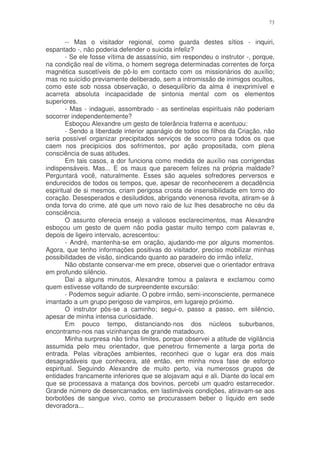 73


        -- Mas o visitador regional, como guarda destes sítios - inquiri,
espantado -, não poderia defender o suicida infeliz?
        - Se ele fosse vítima de assassínio, sim respondeu o instrutor -, porque,
na condição real de vítima, o homem segrega determinadas correntes de força
magnética suscetíveis de pô-lo em contacto com os missionários do auxílio;
mas no suicídio previamente deliberado, sem a intromissão de inimigos ocultos,
como este sob nossa observação, o desequilíbrio da alma é inexprimível e
acarreta absoluta incapacidade de sintonia mental com os elementos
superiores.
        - Mas - indaguei, assombrado - as sentinelas espirituais não poderiam
socorrer independentemente?
        Esboçou Alexandre um gesto de tolerância fraterna e acentuou:
        - Sendo a liberdade interior apanágio de todos os filhos da Criação, não
seria possível organizar precipitados serviços de socorro para todos os que
caem nos precipícios dos sofrimentos, por ação propositada, com plena
consciência de suas atitudes.
        Em tais casos, a dor funciona como medida de auxílio nas corrigendas
indispensáveis. Mas... E os maus que parecem felizes na própria maldade?
Perguntará você, naturalmente. Esses são aqueles sofredores perversos e
endurecidos de todos os tempos, que, apesar de reconhecerem a decadência
espiritual de si mesmos, criam perigosa crosta de insensibilidade em torno do
coração. Desesperados e desiludidos, abrigando venenosa revolta, atiram-se à
onda torva do crime, até que um novo raio de luz lhes desabroche no céu da
consciência.
        O assunto oferecia ensejo a valiosos esclarecimentos, mas Alexandre
esboçou um gesto de quem não podia gastar muito tempo com palavras e,
depois de ligeiro intervalo, acrescentou:
        - André, mantenha-se em oração, ajudando-me por alguns momentos.
Agora, que tenho informações positivas do visitador, preciso mobilizar minhas
possibilidades de visão, sindicando quanto ao paradeiro do irmão infeliz.
        Não obstante conservar-me em prece, observei que o orientador entrava
em profundo silêncio.
        Daí a alguns minutos, Alexandre tomou a palavra e exclamou como
quem estivesse voltando de surpreendente excursão:
        - Podemos seguir adiante. O pobre irmão, semi-inconsciente, permanece
imantado a um grupo perigoso de vampiros, em lugarejo próximo.
        O instrutor pôs-se a caminho; segui-o, passo a passo, em silêncio,
apesar de minha intensa curiosidade.
        Em pouco tempo, distanciando-nos dos núcleos suburbanos,
encontramo-nos nas vizinhanças de grande matadouro.
        Minha surpresa não tinha limites, porque observei a atitude de vigilância
assumida pelo meu orientador, que penetrou firmemente a larga porta de
entrada. Pelas vibrações ambientes, reconheci que o lugar era dos mais
desagradáveis que conhecera, até então, em minha nova fase de esforço
espiritual. Seguindo Alexandre de muito perto, via numerosos grupos de
entidades francamente inferiores que se alojavam aqui e ali. Diante do local em
que se processava a matança dos bovinos, percebi um quadro estarrecedor.
Grande número de desencarnados, em lastimáveis condições, atiravam-se aos
borbotões de sangue vivo, como se procurassem beber o líquido em sede
devoradora...
 
