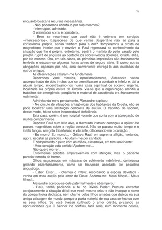 76


enquanto buscaria recursos necessários.
         - Não poderemos acordá-lo por nós mesmos?
         - interroguei, admirado.
         O orientador sorriu e considerou:
         - Bem se reconhece que você não é veterano em serviços
«intercessórios». Esquece-se de que vamos despertá-lo não só para a
consciência própria, senão também para a dor? Romperemos a crosta de
magnetismo inferior que o envolve e Raul regressará ao conhecimento da
situação que lhe é própria; entretanto, sentirá o martírio do peito varado pelo
projétil, rugirá de angústia ao contacto da sobrevivência dolorosa, criada, aliás,
por ele mesmo. Ora, em tais casos, as primeiras impressões são francamente
terríveis e escoam-se algumas horas antes de seguro alivio. E como outras
obrigações esperam por nós, será conveniente entregá-lo aos cuidados de
outros amigos.
         As observações calaram-me fundamente.
         Decorridos vinte minutos, aproximadamente, Alexandre voltou
acompanhado de dois irmãos que se prontificaram a conduzir o infeliz e, dai a
algum tempo, encontrávamo-nos numa casa espiritual de socorro urgente,
localizada na própria esfera da Crosta. Via-se que a organização atendia a
trabalhos de emergência, porqüanto o material de assistência era francamente
rudimentar.
         Adivinhando-me o pensamento, Alexandre explicou:
         - No circulo de vibrações antagônicas dos habitantes da Crosta, não se
pode localizar uma instituição completa de auxílio. O trabalho de socorro,
desse modo, há de sofrer incontestável deficiência.
         Esta casa, porém, é um hospital volante que conta com a abnegação de
muitos companheiros.
         Deposto Raul num leito alvo, o devotado instrutor começou a aplicar-lhe
passes magnéticos sobre a região cerebral. Não se passou muito tempo e o
infeliz lançou um grito Éstertoroso e vibrante, dilacerando-me o coração. ;
         - Eu morro! Eu morro!... - Gritava Raul, em suprema aflição, tentando,
agora, escalar as paredes. - Acudam-me por caridade:
         E comprimindo o peito com as mãos, exclamava, em tom lancinante:
         - Meu coração está partido! Ajudem-me!...
         Não quero morrer...
         Enfermeiros solícitos amparavam-no com atenção, mas o paciente
parecia tomado de horror.
         Olhos esgazeados em máscara de sofrimento indefinível, continuava
gritando estentoricamente, como se houvesse acordado de pesadelo
angustioso.
         - Éster! Éster!... - chamou o infeliz, recordando a esposa devotada -
venha em meu auxilio pelo amor de Deus! Socorra-me! Meus filhos!... Meus
filhos!...
         Alexandre acercou-se dele paternalmente e obtemperou:
         - Raul, tenha paciência e fé no Divino Poder! Procure enfrentar
corajosamente a situação difícil que você mesmo criou e não invoque o nome
da companheira dedicada, nem chame pelos filhos amados que deixou na sua
antiga paisagem do mundo, porque a porta material de sua casa se fechou com
os seus olhos. Se você tivesse cultivado o amor cristão, prezando as
oportunidades que O Senhor lhe confiou, fácil seria, num momento destes,
 