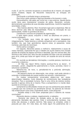 79


cruéis. E. por fim, somente recuperara a consciência de si mesmo, ali naquele
quarto modesto, depois de Alexandre restaurar-lhe as energias em
prostração...
        Terminando a confissão longa e amargurosa.
        Raul tinha o peito opresso e lágrimas pesadas a lhe lavarem o rosto.
        Comovidíssimo, não sabia, por minha vez, o que externar. Aquele drama
oculto daria para impressionar corações de pedra. Alexandre, contudo,
demonstrando a grandeza de suas elevadas experiências, mantinha respeitável
serenidade, e falou:
        - Nos maiores abismos, Raul, há sempre lugar para a esperança. Não se
deixe dominar pela idéia de impossibilidade. Pense na renovação de sua
oportunidade, medite na grandeza de Deus.
        Transforme o remorso em propósito de regeneração.
        E após ligeira pausa, enquanto o infeliz se debulhava em pranto, o
mentor prosseguiu:
        - Em verdade, seus males de agora não podem desaparecer
milagrosamente. Todos faremos a colheita compatível com a semeadura, mas
também nós, que hoje aprendemos alguma coisa, já passamos, vezes
inúmeras, pela lição de recomeçar.
        Tenha calma e coragem.
        Em seguida, Alexandre passou a notificá-lo, relativamente à causa de
nosso interesse, explicando-lhe que o trabalho de auxílio fraterno fora iniciado
através de orações da esposa carinhosa e desolada. Deu-lhe notícias dela, dos
filhinhos e dos velhos tios; falou-lhe das saudades de Éster e de sua ansiedade
para vê-lo, ainda que fosse em ligeiro minuto, em ocasião de sono do veículo
físico.
        Em ouvindo as derradeiras informações, o suicida pareceu reanimar-se
vivamente e observou:
        - Ai! Não sou digno! Minha miséria acentuar-lhe-ia as dores!... O
orientador, porém, afagando-lhe paternalmente a fronte, prometeu intervir e
solucionar o problema.
        Retiramo-nos, de novo, e, percebendo-me a profunda admiração,
Alexandre ponderou:
        - No pequeno drama em observação, meu amigo, você pode calcular a
extensão e complexidade de nossas tarefas nos serviços «intercessórios».
        Os nossos companheiros encarnados pedem-nos, por vezes,
determinados trabalhos, muito distantes do conhecimento das verdadeiras
situações. Para a sociedade humana, Raul é uma vítima de sicários ocultos,
quando é apenas vitima de si mesmo. Para a companheira é o marido ideal,
quando foi criminoso e suicida.
        Compreendi as dificuldades morais em que nos achávamos para atender
a petição que nos conduzira ao semelhante serviço. As palavras do instrutor
não evidenciavam outra coisa. Entendendo assim, ousei perguntar:
        - Acredita esteja a irmã Éster preparada para o realismo de nossas
conclusões?
        Alexandre abanou a cabeça, negativamente, e redargüiu:
        - Somente são dignos da verdade plena os que se encontrem
plenamente libertados das paixões. Éster é profundamente bondosa, mas
ainda não alcançou o próprio domínio. Não possui as emoções, antes é
possuída por elas. Em vista disso, de modo algum lhe poderíamos dar o
 