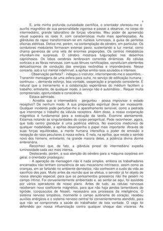 8
        E, ante minha profunda curiosidade científica, o orientador ofereceu-me o
auxílio magnético de sua personalidade vigorosa e passei a observar, no corpo do
intermediário, grande laboratório de forças vibrantes. Meu poder de apreensão
visual superara os raios X, com características muito mais aperfeiçoadas. As
glândulas do rapaz transformaram-se em núcleos luminosos, à guisa de perfeitas
oficinas elétricas. Detive-me, porém, na contemplação do cérebro, em particular. Os
condutores medulares formavam extenso pavio, sustentando a luz mental, como
chama generosa de uma vela de enormes proporções. Os centros metabólicos
infundiam-me surpresas. O cérebro mostrava fulgurações nos desenhos
caprichosos. Os lobos cerebrais lembravam correntes dinâmicas. As células
corticais e as fibras nervosas, com suas tênues ramificações, constituíam elementos
delicadíssimos de condução das energias recônditas e imponderáveis. Nesse
concerto, sob a luz mental indefinível, a epífise emitia raios azulados e intensos.
        - Observação perfeita? - indagou o instrutor, interrompendo-me o assombro. -
Transmitir mensagens de uma esfera para outra, no serviço de edificação humana -
continuou -, demanda esforço, boa vontade, cooperação e propósito consistente. É
natural que o treinamento e a colaboração espontânea do médium facilitem o
trabalho; entretanto, de qualquer modo, o serviço não é automático... Requer muita
compreensão, oportunidade e consciência.
        Estava admirado.
        - Acredita que o intermediário - perguntou - possa improvisar o estado
receptivo? De nenhum modo. A sua preparação espiritual deve ser incessante.
Qualquer incidente pode perturbar-lhe o aparelhamento sensível, como a pedrada
que interrompe o trabalho da válvula receptora. Além disso, a nossa cooperação
magnética é fundamental para a execução da tarefa. Examine atentamente.
Estamos notando as singularidades do corpo perispiritual. Pode reconhecer, agora,
que todo centro glandular é uma potência elétrica. No exercício mediúnico de
qualquer modalidade, a epífise desempenha o papel mais importante. Através de
suas forças equilibradas, a mente humana intensifica o poder de emissão e
recepção de raios peculiares à nossa esfera. É nela, na epífise, que reside o sentido
novo dos homens; entretanto, na grande maioria deles, a potência divina dorme
embrionária.
        Reconheci que, de fato, a glândula pineal do intermediário expedia
luminosidade cada vez mais intensa.
        Deslocando, porém, a sua atenção do cérebro para a máquina corpórea em
geral, o orientador prosseguiu:
        - A operação da mensagem não é nada simples, embora os trabalhadores
encarnados não tenham consciência de seu mecanismo intrínseco, assim como as
crianças, em se fartando no ambiente doméstico, não conhecem o custo da vida ao
sacrifício dos pais. Muito antes da reunião que se efetua, o servidor já foi objeto de
nossa atenção especial, para que os pensamentos grosseiros não lhe pesem no
campo íntimo. Foi convenientemente ambientado e, ao sentar-se aqui, foi assistido
por vários operadores de nosso plano. Antes de tudo, as células nervosas
receberam novo coeficiente magnético, para que não haja perdas lamentáveis do
tigróide, (corpúsculos de Nissel), necessário aos processos da inteligência. O
sistema nervoso simpático, mormente o campo autônomo do coração, recebeu
auxílios enérgicos e o sistema nervoso central foi convenientemente atendido, para
que não se comprometa a saúde do trabalhador de boa vontade. O vago foi
defendido por nossa influenciação contra qualquer choque das vísceras. As
 