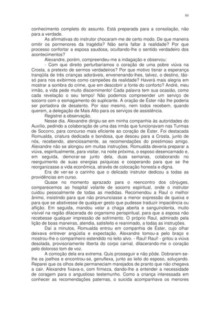 80


conhecimento completo do assunto. Está preparada para a consolação, não
para a verdade.
        As afirmativas do instrutor chocaram-me de certo modo. De que maneira
omitir os pormenores da tragédia? Não seria faltar à realidade? Por que
processo confortar a esposa saudosa, ocultando-lhe o sentido verdadeiro dos
acontecimentos?
        Alexandre, porém, compreendeu-me a indagação e observou:
        - Com que direito perturbaríamos o coração de uma pobre viúva na
Crosta, a pretexto de sermos verdadeiros? Por que motivo tisnar a esperança
tranqüila de três crianças adoráveis, envenenando-lhes, talvez, o destino, tão-
só para nos exibirmos como campeões da realidade? Haverá mais alegria em
mostrar a sombra do crime, que em descobrir a fonte do conforto? André, meu
irmão, a vida pede muito discernimento! Cada palavra tem sua ocasião, como
cada revelação o seu tempo! Não podemos compreender um serviço de
socorro com o esmagamento do suplicante. A oração de Éster não lhe poderia
ser portadora de desalento. Por isso mesmo, nem todos recebem, quando
querem, a delegação de Mais Alto para os serviços de assistência.
        Registrei a observação.
        Nesse dia. Alexandre dirigiu-se em minha companhia às autoridades do
Auxílio, pedindo a colaboração de uma das irmãs que funcionavam nas Turmas
de Socorro, para concurso mais eficiente ao coração de Éster. Foi destacada
Romualda, criatura dedicada e bondosa, que desceu para a Crosta, junto de
nós, recebendo, atenciosamente, as recomendações do prestimoso amigo.
Alexandre não se alongou em muitas instruções. Romualda deveria preparar a
viúva, espiritualmente, para visitar, na noite próxima, o esposo desencarnado e,
em seguida, demorar-se junto dela, duas semanas, colaborando no
reerguimento de suas energias psíquicas e cooperando para que se lhe
reorganizasse a vida econômica, através de colocação honesta e digna.
        Era de ver-se o carinho que o delicado instrutor dedicou a todas as
providências em curso.
        Quase no momento aprazado para o reencontro dos cônjuges,
comparecemos ao hospital volante de socorro espiritual, onde o instrutor
cuidou pessoalmente de todas as medidas. Recomendou a Raul o melhor
ânimo, insistindo para que não pronunciasse a menor expressão de queixa e
para que se abstivesse de qualquer gesto que pudesse traduzir impaciência ou
aflição. Em seguida, mandou velar a chaga aberta e sanguinolenta, muito
visível na região dilacerada do organismo perispiritual, para que a esposa não
recebesse qualquer impressão de sofrimento. O próprio Raul, admirado pela
lição de boas maneiras, atendia, satisfeito e reanimado, a todas as instruções.
        Daí a minutos, Romualda entrou em companhia de Éster, cujo olhar
deixava entrever angústia e expectação. Alexandre tomou-a pelo braço e
mostrou-lhe o companheiro estendido no leito alvo. - Raul! Raul! - gritou a viúva
desolada, provisoriamente liberta do corpo carnal, dilacerando-me o coração
pelo doloroso tom de voz.
        A comoção dela era extrema. Quis prosseguir e não pôde. Dobraram-se-
lhe os joelhos e encontrou-se, genuflexa, junto ao leito do esposo, soluçando.
Reparei que os olhos dele permaneciam marejados de pranto que não chegava
a cair. Alexandre fixava-o, com firmeza, dando-lhe a entender a necessidade
de coragem para o angustioso testemunho. Como a criança interessada em
conhecer as recomendações paternas, o suicida acompanhava os menores
 