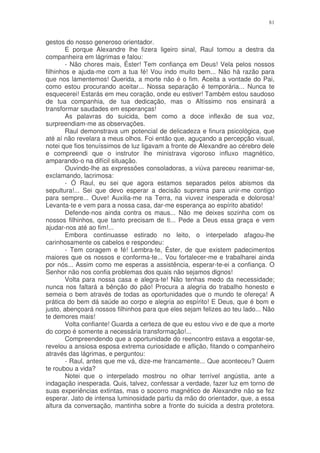 81


gestos do nosso generoso orientador.
        E porque Alexandre lhe fizera ligeiro sinal, Raul tomou a destra da
companheira em lágrimas e falou:
        - Não chores mais, Éster! Tem confiança em Deus! Vela pelos nossos
filhinhos e ajuda-me com a tua fé! Vou indo muito bem... Não há razão para
que nos lamentemos! Querida, a morte não é o fim. Aceita a vontade do Pai,
como estou procurando aceitar... Nossa separação é temporária... Nunca te
esquecerei! Estarás em meu coração, onde eu estiver! Também estou saudoso
de tua companhia, de tua dedicação, mas o Altíssimo nos ensinará a
transformar saudades em esperanças!
        As palavras do suicida, bem como a doce inflexão de sua voz,
surpreendiam-me as observações.
        Raul demonstrava um potencial de delicadeza e finura psicológica, que
até aí não revelara a meus olhos. Foi então que, aguçando a percepção visual,
notei que fios tenuíssimos de luz ligavam a fronte de Alexandre ao cérebro dele
e compreendi que o instrutor lhe ministrava vigoroso influxo magnético,
amparando-o na difícil situação.
        Ouvindo-lhe as expressões consoladoras, a viúva pareceu reanimar-se,
exclamando, lacrimosa:
        - Ó Raul, eu sei que agora estamos separados pelos abismos da
sepultura!... Sei que devo esperar a decisão suprema para unir-me contigo
para sempre... Ouve! Auxilia-me na Terra, na viuvez inesperada e dolorosa!
Levanta-te e vem para a nossa casa, dar-me esperança ao espírito abatido!
        Defende-nos ainda contra os maus... Não me deixes sozinha com os
nossos filhinhos, que tanto precisam de ti... Pede a Deus essa graça e vem
ajudar-nos até ao fim!...
        Embora continuasse estirado no leito, o interpelado afagou-lhe
carinhosamente os cabelos e respondeu:
        - Tem coragem e fé! Lembra-te, Éster, de que existem padecimentos
maiores que os nossos e conforma-te... Vou fortalecer-me e trabalharei ainda
por nós... Assim como me esperas a assistência, esperar-te-ei a confiança. O
Senhor não nos confia problemas dos quais não sejamos dignos!
        Volta para nossa casa e alegra-te! Não tenhas medo da necessidade;
nunca nos faltará a bênção do pão! Procura a alegria do trabalho honesto e
semeia o bem através de todas as oportunidades que o mundo te ofereça! A
prática do bem dá saúde ao corpo e alegria ao espírito! E Deus, que é bom e
justo, abençoará nossos filhinhos para que eles sejam felizes ao teu lado... Não
te demores mais!
        Volta confiante! Guarda a certeza de que eu estou vivo e de que a morte
do corpo é somente a necessária transformação!...
        Compreendendo que a oportunidade do reencontro estava a esgotar-se,
revelou a ansiosa esposa extrema curiosidade e aflição, fitando o companheiro
através das lágrimas, e perguntou:
        - Raul, antes que me vá, dize-me francamente... Que aconteceu? Quem
te roubou a vida?
        Notei que o interpelado mostrou no olhar terrível angústia, ante a
indagação inesperada. Quis, talvez, confessar a verdade, fazer luz em torno de
suas experiências extintas, mas o socorro magnético de Alexandre não se fez
esperar. Jato de intensa luminosidade partiu da mão do orientador, que, a essa
altura da conversação, mantinha sobre a fronte do suicida a destra protetora.
 