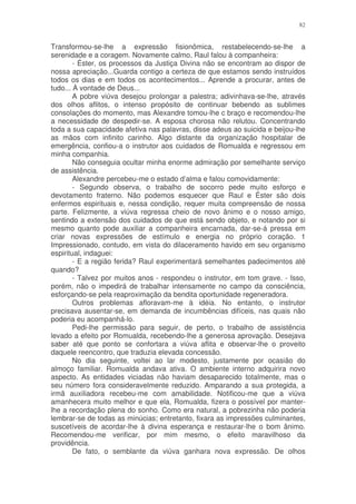 82


Transformou-se-lhe a expressão fisionômica, restabelecendo-se-lhe a
serenidade e a coragem. Novamente calmo, Raul falou à companheira:
        - Éster, os processos da Justiça Divina não se encontram ao dispor de
nossa apreciação...Guarda contigo a certeza de que estamos sendo instruídos
todos os dias e em todos os acontecimentos... Aprende a procurar, antes de
tudo... À vontade de Deus...
        A pobre viúva desejou prolongar a palestra; adivinhava-se-lhe, através
dos olhos aflitos, o intenso propósito de continuar bebendo as sublimes
consolações do momento, mas Alexandre tomou-lhe c braço e recomendou-lhe
a necessidade de despedir-se. A esposa chorosa não relutou. Concentrando
toda a sua capacidade afetiva nas palavras, disse adeus ao suicida e beijou-lhe
as mãos com infinito carinho. Algo distante da organização hospitalar de
emergência, confiou-a o instrutor aos cuidados de Romualda e regressou em
minha companhia.
        Não conseguia ocultar minha enorme admiração por semelhante serviço
de assistência.
        Alexandre percebeu-me o estado d’alma e falou comovidamente:
        - Segundo observa, o trabalho de socorro pede muito esforço e
devotamento fraterno. Não podemos esquecer que Raul e Éster são dois
enfermos espirituais e, nessa condição, requer muita compreensão de nossa
parte. Felizmente, a viúva regressa cheio de novo ânimo e o nosso amigo,
sentindo a extensão dos cuidados de que está sendo objeto, e notando por si
mesmo quanto pode auxiliar a companheira encarnada, dar-se-á pressa em
criar novas expressões de estímulo e energia no próprio coração. 1
Impressionado, contudo, em vista do dilaceramento havido em seu organismo
espiritual, indaguei:
        - E a região ferida? Raul experimentará semelhantes padecimentos até
quando?
        - Talvez por muitos anos - respondeu o instrutor, em tom grave. - Isso,
porém, não o impedirá de trabalhar intensamente no campo da consciência,
esforçando-se pela reaproximação da bendita oportunidade regeneradora.
        Outros problemas afloravam-me à idéia. No entanto, o instrutor
precisava ausentar-se, em demanda de incumbências difíceis, nas quais não
poderia eu acompanhá-lo.
        Pedi-lhe permissão para seguir, de perto, o trabalho de assistência
levado a efeito por Romualda, recebendo-lhe a generosa aprovação. Desejava
saber até que ponto se confortara a viúva aflita e observar-lhe o proveito
daquele reencontro, que traduzia elevada concessão.
        No dia seguinte, voltei ao lar modesto, justamente por ocasião do
almoço familiar. Romualda andava ativa. O ambiente interno adquirira novo
aspecto. As entidades viciadas não haviam desaparecido totalmente, mas o
seu número fora consideravelmente reduzido. Amparando a sua protegida, a
irmã auxiliadora recebeu-me com amabilidade. Notificou-me que a viúva
amanhecera muito melhor e que ela, Romualda, fizera o possível por manter-
lhe a recordação plena do sonho. Como era natural, a pobrezinha não poderia
lembrar-se de todas as minúcias; entretanto, fixara as impressões culminantes,
suscetíveis de acordar-lhe à divina esperança e restaurar-lhe o bom ânimo.
Recomendou-me verificar, por mim mesmo, o efeito maravilhoso da
providência.
        De fato, o semblante da viúva ganhara nova expressão. De olhos
 
