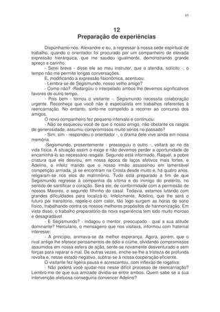 85



                                   12
                       Preparação de experiências
        Dispúnhamo-nos, Alexandre e eu, a regressar à nossa sede espiritual de
trabalho, quando o orientador foi procurado por um companheiro de elevada
expressão hierárquica, que me saudou igualmente, demonstrando grande
apreço e carinho.
        - Serei breve - disse ele ao meu instrutor, que o atendia, solícito -, o
tempo não me permite longas conversações.
        E, modificando a expressão fisionômica, acentuou:
        - Lembra-se de Segismundo, nosso velho amigo?
        - Como não? -Redargüiu o interpelado ambos lhe devemos significativos
favores de outro tempo.
        - Pois bem - tornou o visitante -. Segismundo necessita colaboração
urgente. Reconheço que você não é especialista em trabalhos referentes à
reencarnação. No entanto, sinto-me compelido a recorrer ao concurso dos
amigos.
        O novo companheiro fez pequeno intervalo e continuou:
        - Não se esqueceu você de que o nosso amigo, não obstante os rasgos
de generosidade, assumiu compromissos muito sérios no passado?
        - Sim, sim - respondeu o orientador -, o drama dele vive ainda em nossa
memória.
        -Segismundo, presentemente - prosseguiu o outro -, voltará ao rio da
vida física. A situação assim o exige e não devemos perder a oportunidade de
encaminhá-lo ao necessário resgate. Segundo está informado, Raquel, a pobre
criatura que ele desviou, em nossa época de laços afetivos mais fortes, e
Adelino, o infeliz marido que o nosso irmão assassinou em lamentável
competição armada, já se encontram na Crosta desde muito e, há quatro anos,
religaram-se nos elos do matrimônio. Tudo está preparado a fim de que
Segismundo regresse à companhia da vítima e do inimigo do pretérito, no
sentido de santificar o coração. Será ele, de conformidade com a permissão de
nossos Maiores, o segundo filhinho do casal. Todavia, estamos lutando com
grandes dificuldades para localizá-lo. Infelizmente, Adelino, que lhe será o
futuro pai transitório, repele-o com calor, tão logo surgem as horas de sono
físico, trabalhando contra os nossos melhores propósitos de harmonização. Em
vista disso, o trabalho preparatório da nova experiência tem sido muito moroso
e desagradável.
        - E Segismundo? - indagou o mentor, preocupado - qual a sua atitude
dominante? Herculano, o mensageiro que nos visitava, informou com fraternal
interesse:
        - A princípio, animava-se da melhor esperança. Agora, porém, que o
rival antigo lhe oferece pensamentos de ódio e ciúme, olvidando compromissos
assumidos em nossa esfera de ação, sente-se novamente desventurado e sem
forças para reparar o mal. De outras vezes, enche-se-lhe a tristeza de profunda
revolta e, nesse estado negativo, subtrai-se à nossa cooperação eficiente.
        O visitante fez ligeira pausa e acrescentou, com inflexão de rogativa:
        - Não poderá você ajudar-nos nesse difícil processo de reencarnação?
Lembro-me de que sua amizade dividia-se entre ambos. Quem sabe se a sua
intervenção afetuosa conseguiria convencer Adelino?
 