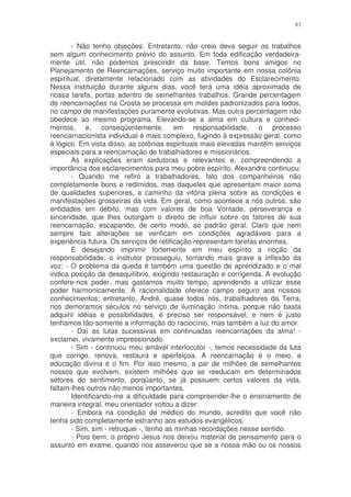 87


        - Não tenho objeções. Entretanto, não creio deva seguir os trabalhos
sem algum conhecimento prévio do assunto. Em toda edificação verdadeira-
mente útil, não podemos prescindir da base. Temos bons amigos no
Planejamento de Reencarnações, serviço muito importante em nossa colônia
espiritual, diretamente relacionado com as atividades do Esclarecimento.
Nessa instituição durante alguns dias, você terá uma idéia aproximada de
nossa tarefa, portas adentro de semelhantes trabalhos. Grande percentagem
de reencarnações na Crosta se processa em moldes padronizados para todos,
no campo de manifestações puramente evolutivas. Mas outra percentagem não
obedece ao mesmo programa. Elevando-se a alma em cultura e conheci-
mentos, e, conseqüentemente, em responsabilidade, o processo
reencarnacionista individual é mais complexo, fugindo à expressão geral, como
é lógico. Em vista disso, as colônias espirituais mais elevadas mantêm serviços
especiais para a reencarnação de trabalhadores e missionários.
        As explicações eram sedutoras e relevantes e, compreendendo a
importância dos esclarecimentos para meu pobre espírito, Alexandre continuou:
        - Quando me refiro a trabalhadores, falo dos companheiros não
completamente bons e redimidos, mas daqueles que apresentam maior soma
de qualidades superiores, a caminho da vitória plena sobre as condições e
manifestações grosseiras da vida. Em geral, como acontece a nós outros, são
entidades em débito, mas com valores de boa Vontade, perseverança e
sinceridade, que lhes outorgam o direito de influir sobre os fatores de sua
reencarnação, escapando, de certo modo, ao padrão geral. Claro que nem
sempre tais alterações se verificam em condições agradáveis para a
experiência futura. Os serviços de retificação representam tarefas enormes.
        E desejando imprimir fortemente em meu espírito a noção da
responsabilidade, o instrutor prosseguiu, tornando mais grave a inflexão da
voz: - O problema da queda é também uma questão de aprendizado e o mal
indica posição de desequilíbrio, exigindo restauração e corrigenda. A evolução
confere-nos poder, mas gastamos muito tempo, aprendendo a utilizar esse
poder harmonicamente. A racionalidade oferece campo seguro aos nossos
conhecimentos; entretanto, André, quase todos nós, trabalhadores da Terra,
nos demoramos séculos no serviço de iluminação íntima, porque não basta
adquirir idéias e possibilidades, é preciso ser responsável, e nem é justo
tenhamos tão-somente a informação do raciocínio, mas também a luz do amor.
        - Daí as lutas sucessivas em continuadas reencarnações da alma! -
exclamei, vivamente impressionado.
        - Sim - continuou meu amável interlocutor -, temos necessidade da luta
que corrige, renova, restaura e aperfeiçoa. A reencarnação é o meio, a
educação divina é o fim. Por isso mesmo, a par de milhões de semelhantes
nossos que evolvem, existem milhões que se reeducam em determinados
setores do sentimento, porqüanto, se já possuem certos valores da vida,
faltam-lhes outros não menos importantes.
        Identificando-me a dificuldade para compreender-lhe o ensinamento de
maneira integral, meu orientador voltou a dizer:
        - Embora na condição de médico do mundo, acredito que você não
tenha sido completamente estranho aos estudos evangélicos.
        - Sim, sim - retruquei -, tenho as minhas recordações nesse sentido.
        - Pois bem, o próprio Jesus nos deixou material de pensamento para o
assunto em exame, quando nos asseverou que se a nossa mão ou os nossos
 