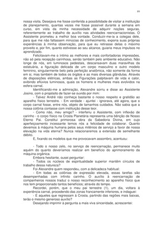 89


nossa visita. Desejava me fosse conferida a possibilidade de visitar a instituição
de planejamento, quantas vezes me fosse possível durante a semana em
curso, em vista da minha necessidade de adquirir noções seguras,
referentemente ao trabalho de auxílio nas atividades reencarnacionistas. O
Assistente prometeu a melhor boa vontade. Conduzir-me-ia a colegas dele,
para que me não faltassem minúcias de conhecimento, exporia suas próprias
experiências à minha observação, para que eu retirasse delas o máximo
proveito e, por fim, quanto estivesse ao seu alcance, guiaria meus impulsos no
aprendizado.
       Felicitavam-me o íntimo as melhores e mais confortadoras impressões,
não só pela recepção carinhosa, senão também pelo ambiente educativo. Não
longe de nós, em luminosos pedestais, descansavam duas maravilhas da
estatuária, a figuração delicada de um corpo masculino e outro modelo
feminino, singularmente belo pela perfeição anatômica, não somente da forma
em si, mas também de todos os órgãos e as mais diversas glândulas. Através
de disposições elétricas, ambas as Figurações palpitavam de vida e calor,
exibindo eflúvios luminosos, quais os homens e mulheres mais evolvidos na
esfera carnal.
       Identificando-me a admiração, Alexandre sorriu e disse ao Assistente
Josino, com o propósito de fazer-se ouvido por mim:
       - Talvez André não conheça bastante o nosso respeito e gratidão ao
aparelho físico terrestre. - Em verdade - ajuntei - ignorava, até agora, que o
corpo carnal fosse, entre nós, objeto de tamanhos cuidados. Não sabia que a
nossa colônia contasse com instituição desse teor.
       - Como não, meu amigo? - interferiu o Assistente, com inflexão de
carinho - o corpo físico na Crosta Planetária representa uma bênção de Nosso
Eterno Pai. Constitui primorosa obra da Sabedoria Divina, em cujo
aperfeiçoamento incessante temos nós a felicidade de colaborar. Quanto
devemos à máquina humana pelos seus milênios de serviço a favor de nossa
elevação na vida eterna? Nunca relacionaremos a extensão de semelhante
débito.
       E, fixando os modelos que me provocavam assombro, acentuou:

       - Todo o nosso zelo, no serviço de reencarnação, permanece muito
aquém do quanto deveríamos realizar em benefício do aprimoramento da
máquina orgânica.
       Embora hesitante, ousei perguntar:
       - Todos os núcleos de espiritualidade superior mantêm círculos de
trabalho dessa natureza?
       Foi Alexandre quem respondeu, com a delicadeza habitual:
       - Em todas as colônias de expressão elevada, essas tarefas são
desempenhadas com infinito carinho. O auxílio à reencarnação de
companheiros nossos traduz o nosso reconhecimento ao aparelho físico que
nos tem proporcionado tantos benefícios; através do tempo.
       Recordei, porém, que o meu pai terrestre (1), um dia, voltara à
experiência carnal, procedendo das zonas francamente inferiores, e indaguei:
       - E aqueles que regressam à Crosta, partindo das regiões mais baixas,
terão o mesmo generoso auxílio?
       Desejando imprimir à pergunta a mais viva sinceridade, acrescentei:
 
